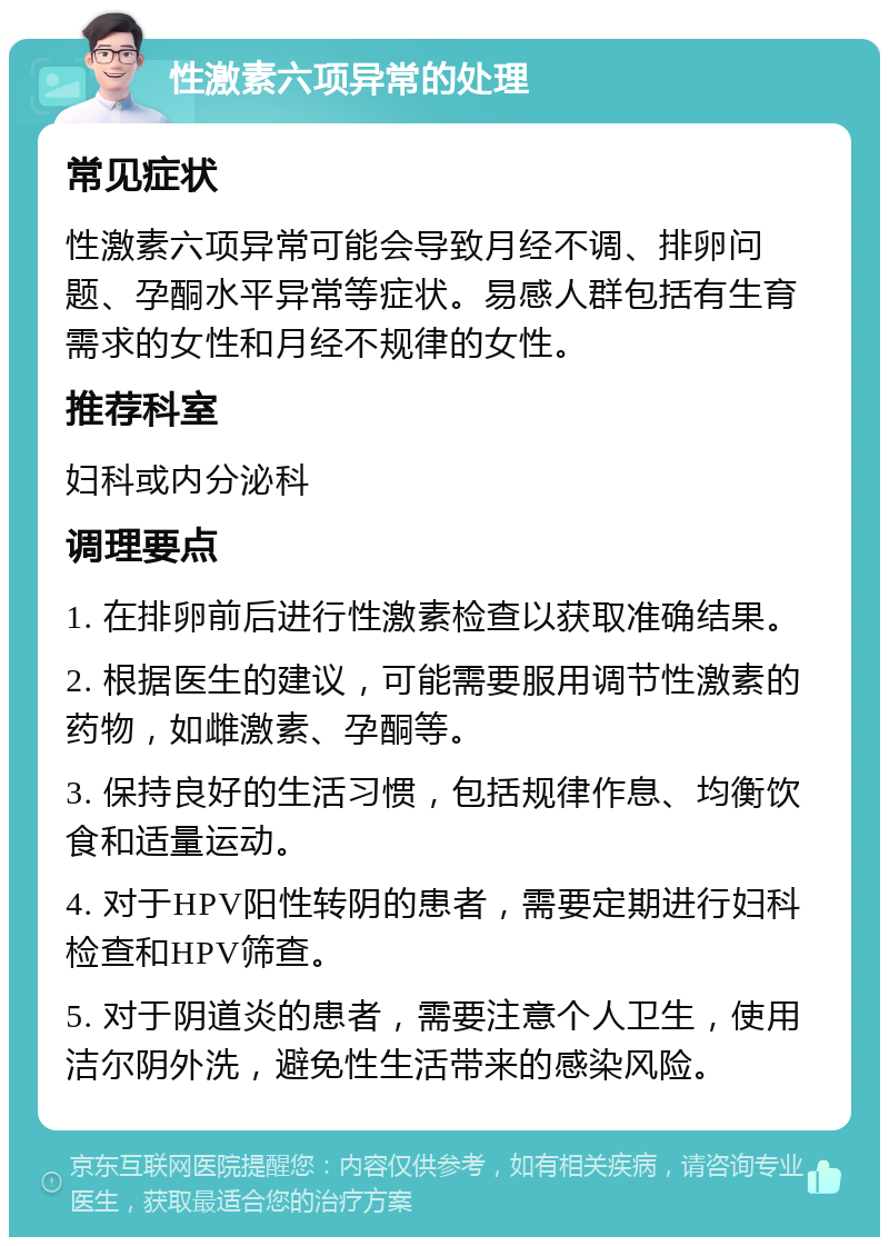 性激素六项异常的处理 常见症状 性激素六项异常可能会导致月经不调、排卵问题、孕酮水平异常等症状。易感人群包括有生育需求的女性和月经不规律的女性。 推荐科室 妇科或内分泌科 调理要点 1. 在排卵前后进行性激素检查以获取准确结果。 2. 根据医生的建议，可能需要服用调节性激素的药物，如雌激素、孕酮等。 3. 保持良好的生活习惯，包括规律作息、均衡饮食和适量运动。 4. 对于HPV阳性转阴的患者，需要定期进行妇科检查和HPV筛查。 5. 对于阴道炎的患者，需要注意个人卫生，使用洁尔阴外洗，避免性生活带来的感染风险。