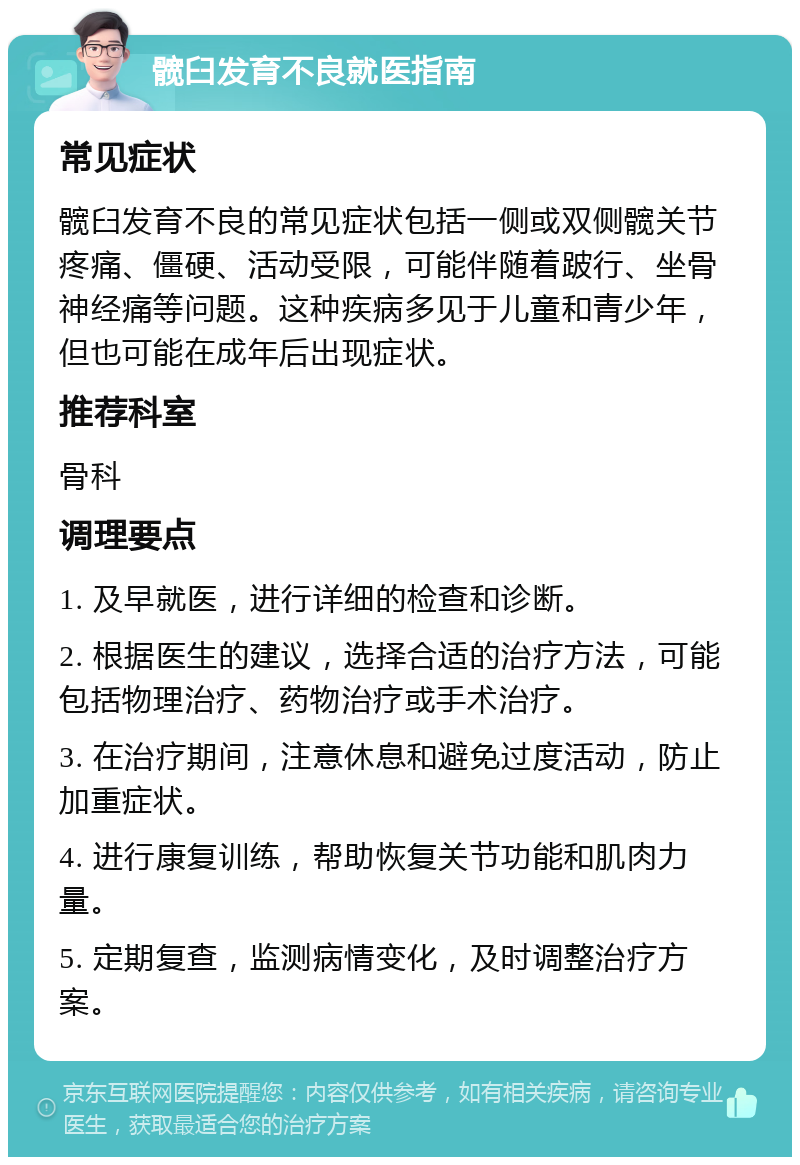 髋臼发育不良就医指南 常见症状 髋臼发育不良的常见症状包括一侧或双侧髋关节疼痛、僵硬、活动受限，可能伴随着跛行、坐骨神经痛等问题。这种疾病多见于儿童和青少年，但也可能在成年后出现症状。 推荐科室 骨科 调理要点 1. 及早就医，进行详细的检查和诊断。 2. 根据医生的建议，选择合适的治疗方法，可能包括物理治疗、药物治疗或手术治疗。 3. 在治疗期间，注意休息和避免过度活动，防止加重症状。 4. 进行康复训练，帮助恢复关节功能和肌肉力量。 5. 定期复查，监测病情变化，及时调整治疗方案。