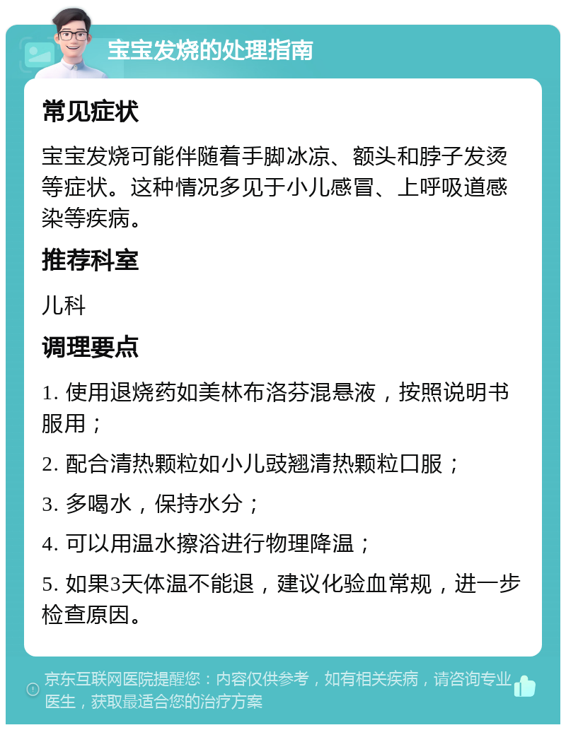 宝宝发烧的处理指南 常见症状 宝宝发烧可能伴随着手脚冰凉、额头和脖子发烫等症状。这种情况多见于小儿感冒、上呼吸道感染等疾病。 推荐科室 儿科 调理要点 1. 使用退烧药如美林布洛芬混悬液，按照说明书服用； 2. 配合清热颗粒如小儿豉翘清热颗粒口服； 3. 多喝水，保持水分； 4. 可以用温水擦浴进行物理降温； 5. 如果3天体温不能退，建议化验血常规，进一步检查原因。