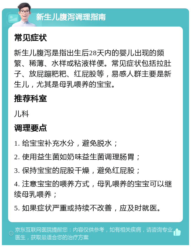 新生儿腹泻调理指南 常见症状 新生儿腹泻是指出生后28天内的婴儿出现的频繁、稀薄、水样或粘液样便。常见症状包括拉肚子、放屁蹦粑粑、红屁股等，易感人群主要是新生儿，尤其是母乳喂养的宝宝。 推荐科室 儿科 调理要点 1. 给宝宝补充水分，避免脱水； 2. 使用益生菌如奶味益生菌调理肠胃； 3. 保持宝宝的屁股干燥，避免红屁股； 4. 注意宝宝的喂养方式，母乳喂养的宝宝可以继续母乳喂养； 5. 如果症状严重或持续不改善，应及时就医。