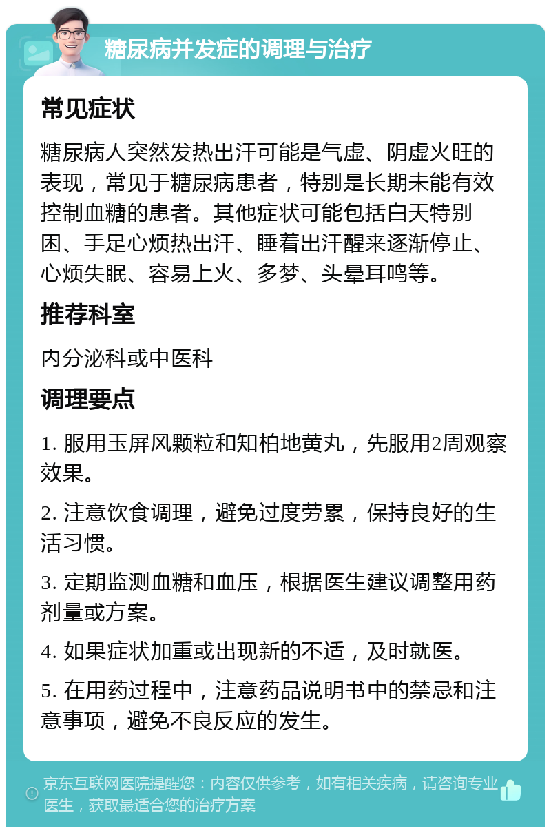 糖尿病并发症的调理与治疗 常见症状 糖尿病人突然发热出汗可能是气虚、阴虚火旺的表现，常见于糖尿病患者，特别是长期未能有效控制血糖的患者。其他症状可能包括白天特别困、手足心烦热出汗、睡着出汗醒来逐渐停止、心烦失眠、容易上火、多梦、头晕耳鸣等。 推荐科室 内分泌科或中医科 调理要点 1. 服用玉屏风颗粒和知柏地黄丸，先服用2周观察效果。 2. 注意饮食调理，避免过度劳累，保持良好的生活习惯。 3. 定期监测血糖和血压，根据医生建议调整用药剂量或方案。 4. 如果症状加重或出现新的不适，及时就医。 5. 在用药过程中，注意药品说明书中的禁忌和注意事项，避免不良反应的发生。