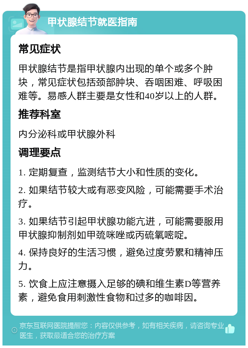 甲状腺结节就医指南 常见症状 甲状腺结节是指甲状腺内出现的单个或多个肿块，常见症状包括颈部肿块、吞咽困难、呼吸困难等。易感人群主要是女性和40岁以上的人群。 推荐科室 内分泌科或甲状腺外科 调理要点 1. 定期复查，监测结节大小和性质的变化。 2. 如果结节较大或有恶变风险，可能需要手术治疗。 3. 如果结节引起甲状腺功能亢进，可能需要服用甲状腺抑制剂如甲巯咪唑或丙硫氧嘧啶。 4. 保持良好的生活习惯，避免过度劳累和精神压力。 5. 饮食上应注意摄入足够的碘和维生素D等营养素，避免食用刺激性食物和过多的咖啡因。