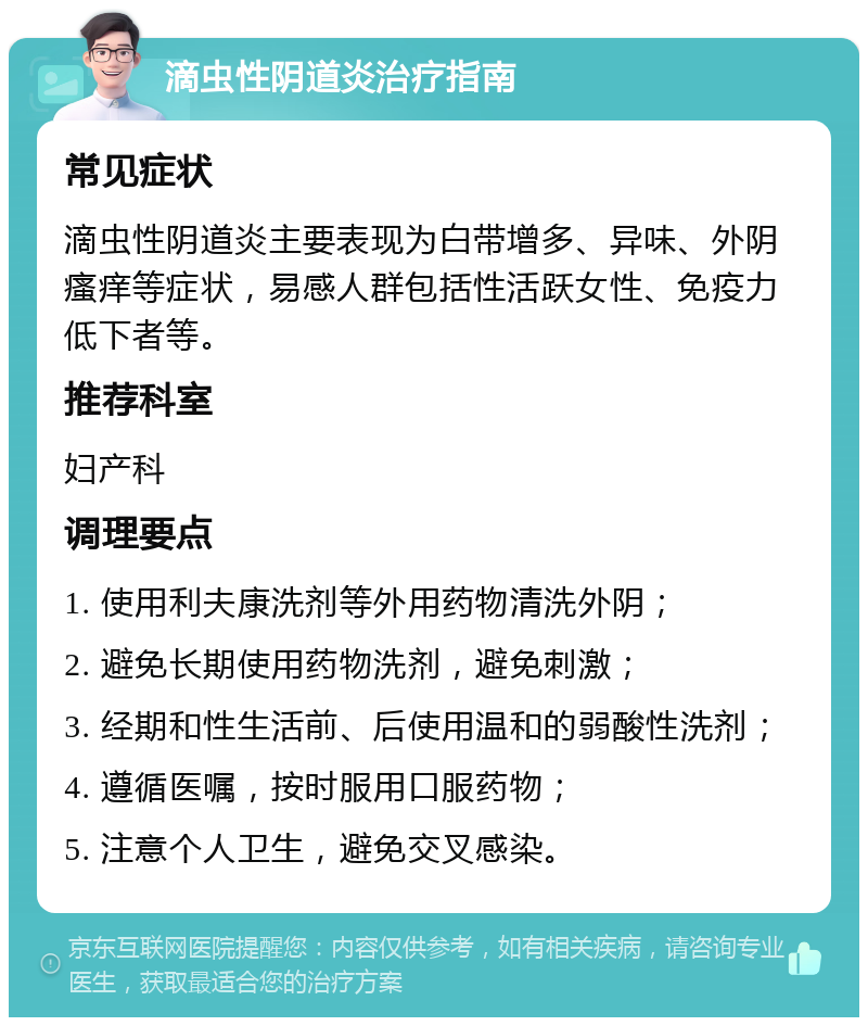 滴虫性阴道炎治疗指南 常见症状 滴虫性阴道炎主要表现为白带增多、异味、外阴瘙痒等症状，易感人群包括性活跃女性、免疫力低下者等。 推荐科室 妇产科 调理要点 1. 使用利夫康洗剂等外用药物清洗外阴； 2. 避免长期使用药物洗剂，避免刺激； 3. 经期和性生活前、后使用温和的弱酸性洗剂； 4. 遵循医嘱，按时服用口服药物； 5. 注意个人卫生，避免交叉感染。