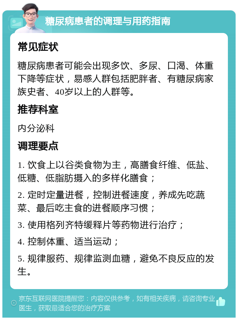 糖尿病患者的调理与用药指南 常见症状 糖尿病患者可能会出现多饮、多尿、口渴、体重下降等症状，易感人群包括肥胖者、有糖尿病家族史者、40岁以上的人群等。 推荐科室 内分泌科 调理要点 1. 饮食上以谷类食物为主，高膳食纤维、低盐、低糖、低脂肪摄入的多样化膳食； 2. 定时定量进餐，控制进餐速度，养成先吃蔬菜、最后吃主食的进餐顺序习惯； 3. 使用格列齐特缓释片等药物进行治疗； 4. 控制体重、适当运动； 5. 规律服药、规律监测血糖，避免不良反应的发生。