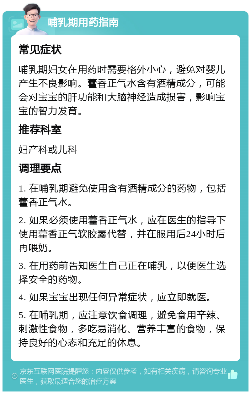 哺乳期用药指南 常见症状 哺乳期妇女在用药时需要格外小心，避免对婴儿产生不良影响。藿香正气水含有酒精成分，可能会对宝宝的肝功能和大脑神经造成损害，影响宝宝的智力发育。 推荐科室 妇产科或儿科 调理要点 1. 在哺乳期避免使用含有酒精成分的药物，包括藿香正气水。 2. 如果必须使用藿香正气水，应在医生的指导下使用藿香正气软胶囊代替，并在服用后24小时后再喂奶。 3. 在用药前告知医生自己正在哺乳，以便医生选择安全的药物。 4. 如果宝宝出现任何异常症状，应立即就医。 5. 在哺乳期，应注意饮食调理，避免食用辛辣、刺激性食物，多吃易消化、营养丰富的食物，保持良好的心态和充足的休息。