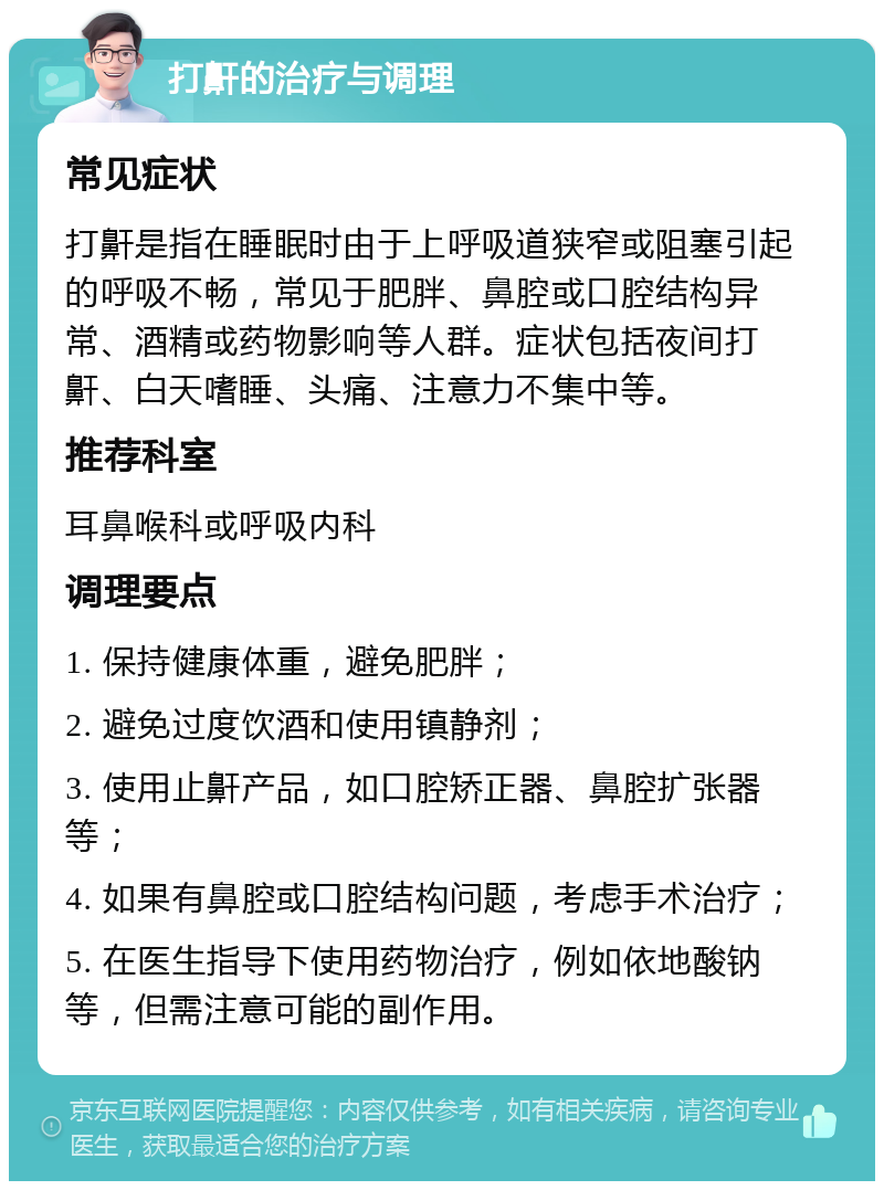 打鼾的治疗与调理 常见症状 打鼾是指在睡眠时由于上呼吸道狭窄或阻塞引起的呼吸不畅，常见于肥胖、鼻腔或口腔结构异常、酒精或药物影响等人群。症状包括夜间打鼾、白天嗜睡、头痛、注意力不集中等。 推荐科室 耳鼻喉科或呼吸内科 调理要点 1. 保持健康体重，避免肥胖； 2. 避免过度饮酒和使用镇静剂； 3. 使用止鼾产品，如口腔矫正器、鼻腔扩张器等； 4. 如果有鼻腔或口腔结构问题，考虑手术治疗； 5. 在医生指导下使用药物治疗，例如依地酸钠等，但需注意可能的副作用。