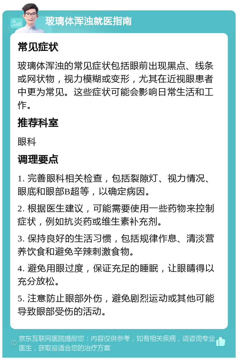 玻璃体浑浊就医指南 常见症状 玻璃体浑浊的常见症状包括眼前出现黑点、线条或网状物，视力模糊或变形，尤其在近视眼患者中更为常见。这些症状可能会影响日常生活和工作。 推荐科室 眼科 调理要点 1. 完善眼科相关检查，包括裂隙灯、视力情况、眼底和眼部B超等，以确定病因。 2. 根据医生建议，可能需要使用一些药物来控制症状，例如抗炎药或维生素补充剂。 3. 保持良好的生活习惯，包括规律作息、清淡营养饮食和避免辛辣刺激食物。 4. 避免用眼过度，保证充足的睡眠，让眼睛得以充分放松。 5. 注意防止眼部外伤，避免剧烈运动或其他可能导致眼部受伤的活动。