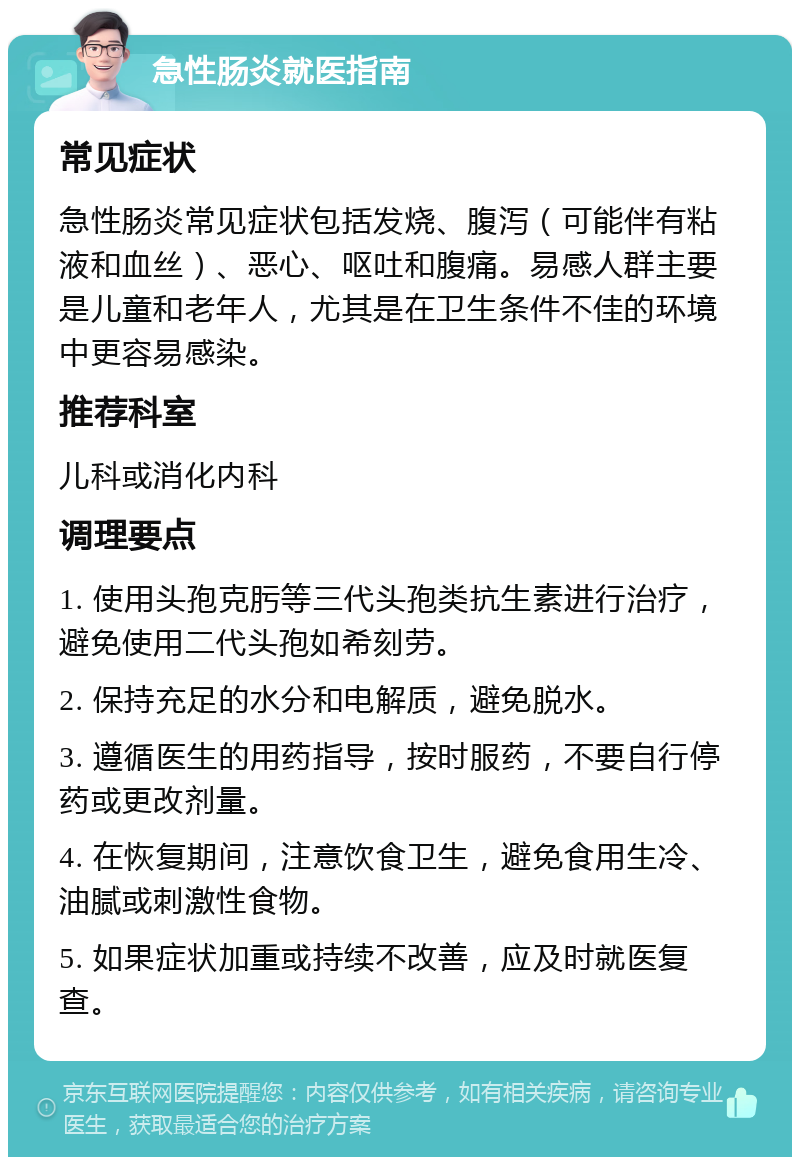 急性肠炎就医指南 常见症状 急性肠炎常见症状包括发烧、腹泻（可能伴有粘液和血丝）、恶心、呕吐和腹痛。易感人群主要是儿童和老年人，尤其是在卫生条件不佳的环境中更容易感染。 推荐科室 儿科或消化内科 调理要点 1. 使用头孢克肟等三代头孢类抗生素进行治疗，避免使用二代头孢如希刻劳。 2. 保持充足的水分和电解质，避免脱水。 3. 遵循医生的用药指导，按时服药，不要自行停药或更改剂量。 4. 在恢复期间，注意饮食卫生，避免食用生冷、油腻或刺激性食物。 5. 如果症状加重或持续不改善，应及时就医复查。