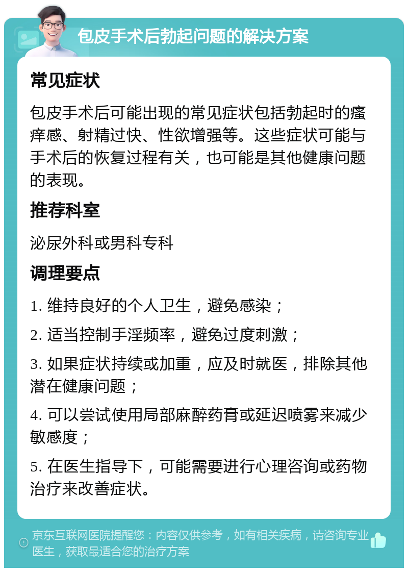 包皮手术后勃起问题的解决方案 常见症状 包皮手术后可能出现的常见症状包括勃起时的瘙痒感、射精过快、性欲增强等。这些症状可能与手术后的恢复过程有关，也可能是其他健康问题的表现。 推荐科室 泌尿外科或男科专科 调理要点 1. 维持良好的个人卫生，避免感染； 2. 适当控制手淫频率，避免过度刺激； 3. 如果症状持续或加重，应及时就医，排除其他潜在健康问题； 4. 可以尝试使用局部麻醉药膏或延迟喷雾来减少敏感度； 5. 在医生指导下，可能需要进行心理咨询或药物治疗来改善症状。