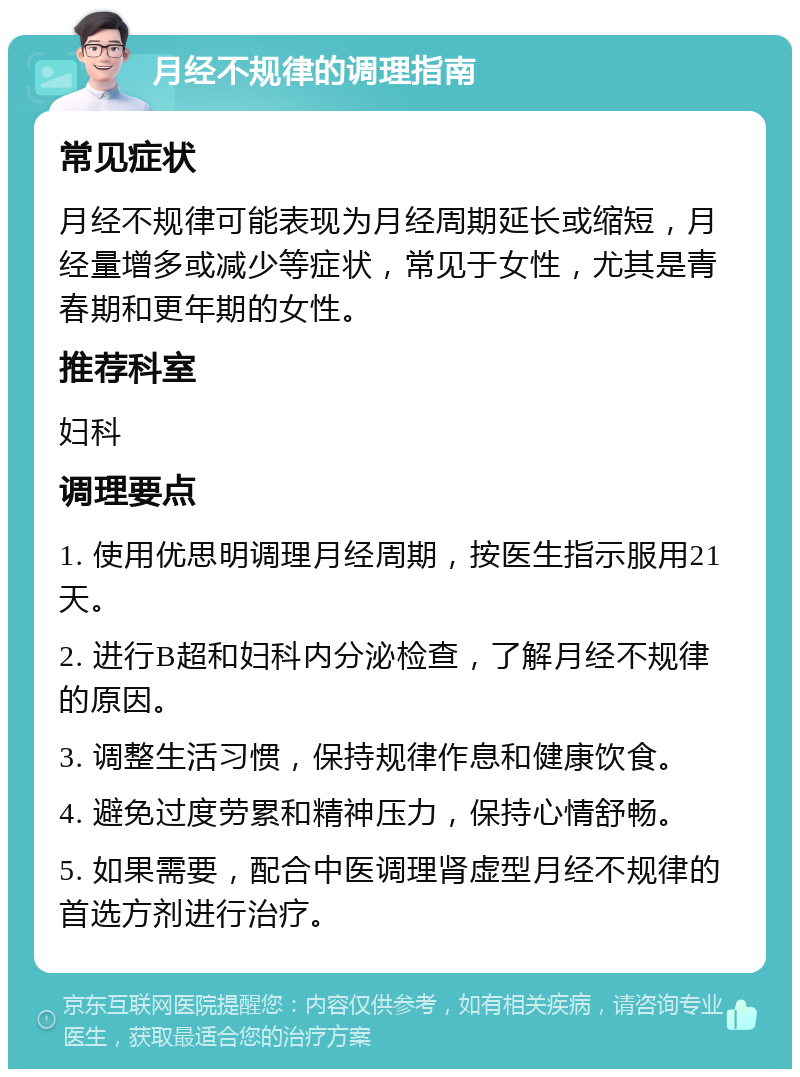 月经不规律的调理指南 常见症状 月经不规律可能表现为月经周期延长或缩短，月经量增多或减少等症状，常见于女性，尤其是青春期和更年期的女性。 推荐科室 妇科 调理要点 1. 使用优思明调理月经周期，按医生指示服用21天。 2. 进行B超和妇科内分泌检查，了解月经不规律的原因。 3. 调整生活习惯，保持规律作息和健康饮食。 4. 避免过度劳累和精神压力，保持心情舒畅。 5. 如果需要，配合中医调理肾虚型月经不规律的首选方剂进行治疗。