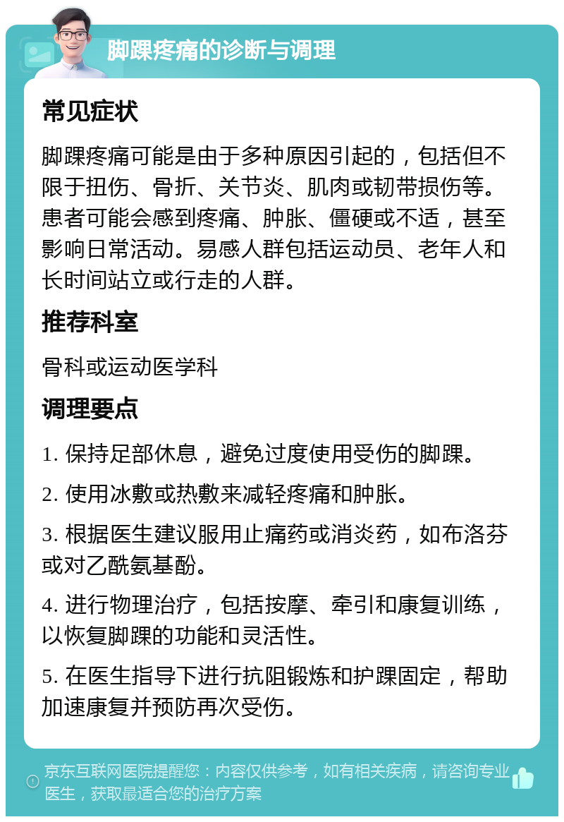 脚踝疼痛的诊断与调理 常见症状 脚踝疼痛可能是由于多种原因引起的，包括但不限于扭伤、骨折、关节炎、肌肉或韧带损伤等。患者可能会感到疼痛、肿胀、僵硬或不适，甚至影响日常活动。易感人群包括运动员、老年人和长时间站立或行走的人群。 推荐科室 骨科或运动医学科 调理要点 1. 保持足部休息，避免过度使用受伤的脚踝。 2. 使用冰敷或热敷来减轻疼痛和肿胀。 3. 根据医生建议服用止痛药或消炎药，如布洛芬或对乙酰氨基酚。 4. 进行物理治疗，包括按摩、牵引和康复训练，以恢复脚踝的功能和灵活性。 5. 在医生指导下进行抗阻锻炼和护踝固定，帮助加速康复并预防再次受伤。