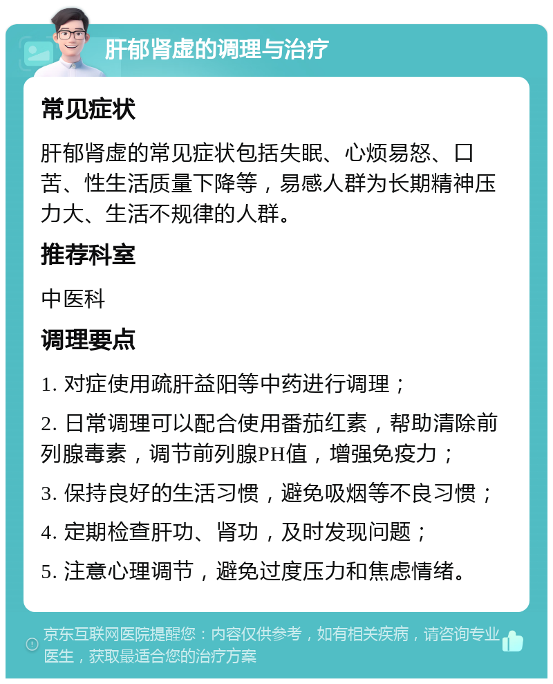 肝郁肾虚的调理与治疗 常见症状 肝郁肾虚的常见症状包括失眠、心烦易怒、口苦、性生活质量下降等，易感人群为长期精神压力大、生活不规律的人群。 推荐科室 中医科 调理要点 1. 对症使用疏肝益阳等中药进行调理； 2. 日常调理可以配合使用番茄红素，帮助清除前列腺毒素，调节前列腺PH值，增强免疫力； 3. 保持良好的生活习惯，避免吸烟等不良习惯； 4. 定期检查肝功、肾功，及时发现问题； 5. 注意心理调节，避免过度压力和焦虑情绪。