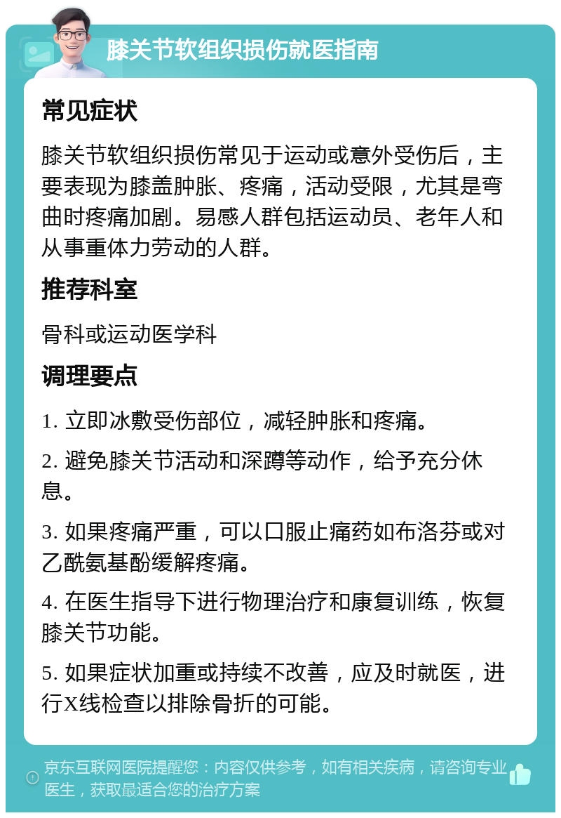 膝关节软组织损伤就医指南 常见症状 膝关节软组织损伤常见于运动或意外受伤后，主要表现为膝盖肿胀、疼痛，活动受限，尤其是弯曲时疼痛加剧。易感人群包括运动员、老年人和从事重体力劳动的人群。 推荐科室 骨科或运动医学科 调理要点 1. 立即冰敷受伤部位，减轻肿胀和疼痛。 2. 避免膝关节活动和深蹲等动作，给予充分休息。 3. 如果疼痛严重，可以口服止痛药如布洛芬或对乙酰氨基酚缓解疼痛。 4. 在医生指导下进行物理治疗和康复训练，恢复膝关节功能。 5. 如果症状加重或持续不改善，应及时就医，进行X线检查以排除骨折的可能。