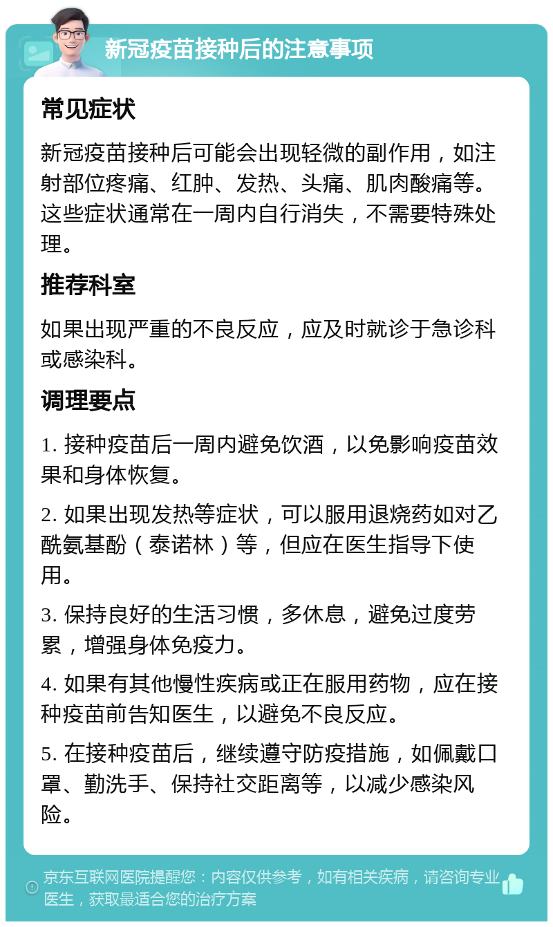 新冠疫苗接种后的注意事项 常见症状 新冠疫苗接种后可能会出现轻微的副作用，如注射部位疼痛、红肿、发热、头痛、肌肉酸痛等。这些症状通常在一周内自行消失，不需要特殊处理。 推荐科室 如果出现严重的不良反应，应及时就诊于急诊科或感染科。 调理要点 1. 接种疫苗后一周内避免饮酒，以免影响疫苗效果和身体恢复。 2. 如果出现发热等症状，可以服用退烧药如对乙酰氨基酚（泰诺林）等，但应在医生指导下使用。 3. 保持良好的生活习惯，多休息，避免过度劳累，增强身体免疫力。 4. 如果有其他慢性疾病或正在服用药物，应在接种疫苗前告知医生，以避免不良反应。 5. 在接种疫苗后，继续遵守防疫措施，如佩戴口罩、勤洗手、保持社交距离等，以减少感染风险。