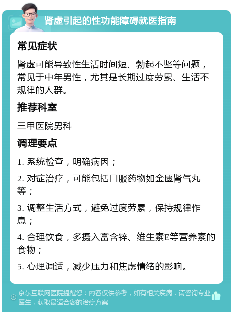 肾虚引起的性功能障碍就医指南 常见症状 肾虚可能导致性生活时间短、勃起不坚等问题，常见于中年男性，尤其是长期过度劳累、生活不规律的人群。 推荐科室 三甲医院男科 调理要点 1. 系统检查，明确病因； 2. 对症治疗，可能包括口服药物如金匮肾气丸等； 3. 调整生活方式，避免过度劳累，保持规律作息； 4. 合理饮食，多摄入富含锌、维生素E等营养素的食物； 5. 心理调适，减少压力和焦虑情绪的影响。