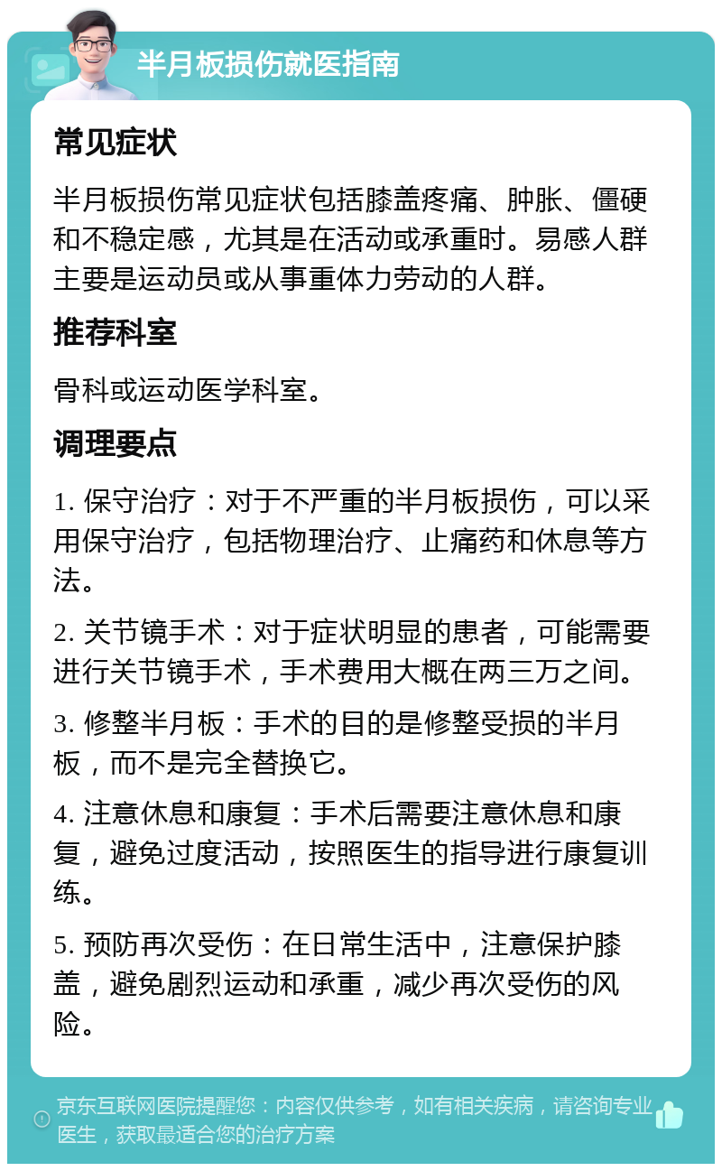 半月板损伤就医指南 常见症状 半月板损伤常见症状包括膝盖疼痛、肿胀、僵硬和不稳定感，尤其是在活动或承重时。易感人群主要是运动员或从事重体力劳动的人群。 推荐科室 骨科或运动医学科室。 调理要点 1. 保守治疗：对于不严重的半月板损伤，可以采用保守治疗，包括物理治疗、止痛药和休息等方法。 2. 关节镜手术：对于症状明显的患者，可能需要进行关节镜手术，手术费用大概在两三万之间。 3. 修整半月板：手术的目的是修整受损的半月板，而不是完全替换它。 4. 注意休息和康复：手术后需要注意休息和康复，避免过度活动，按照医生的指导进行康复训练。 5. 预防再次受伤：在日常生活中，注意保护膝盖，避免剧烈运动和承重，减少再次受伤的风险。