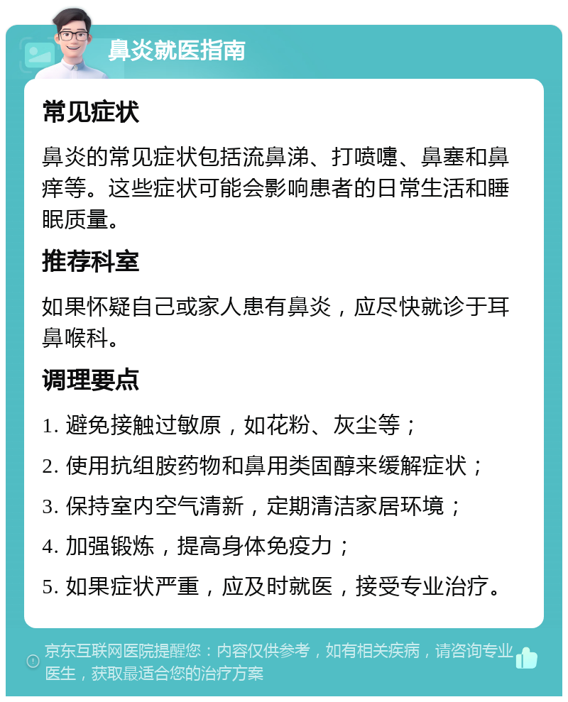 鼻炎就医指南 常见症状 鼻炎的常见症状包括流鼻涕、打喷嚏、鼻塞和鼻痒等。这些症状可能会影响患者的日常生活和睡眠质量。 推荐科室 如果怀疑自己或家人患有鼻炎，应尽快就诊于耳鼻喉科。 调理要点 1. 避免接触过敏原，如花粉、灰尘等； 2. 使用抗组胺药物和鼻用类固醇来缓解症状； 3. 保持室内空气清新，定期清洁家居环境； 4. 加强锻炼，提高身体免疫力； 5. 如果症状严重，应及时就医，接受专业治疗。