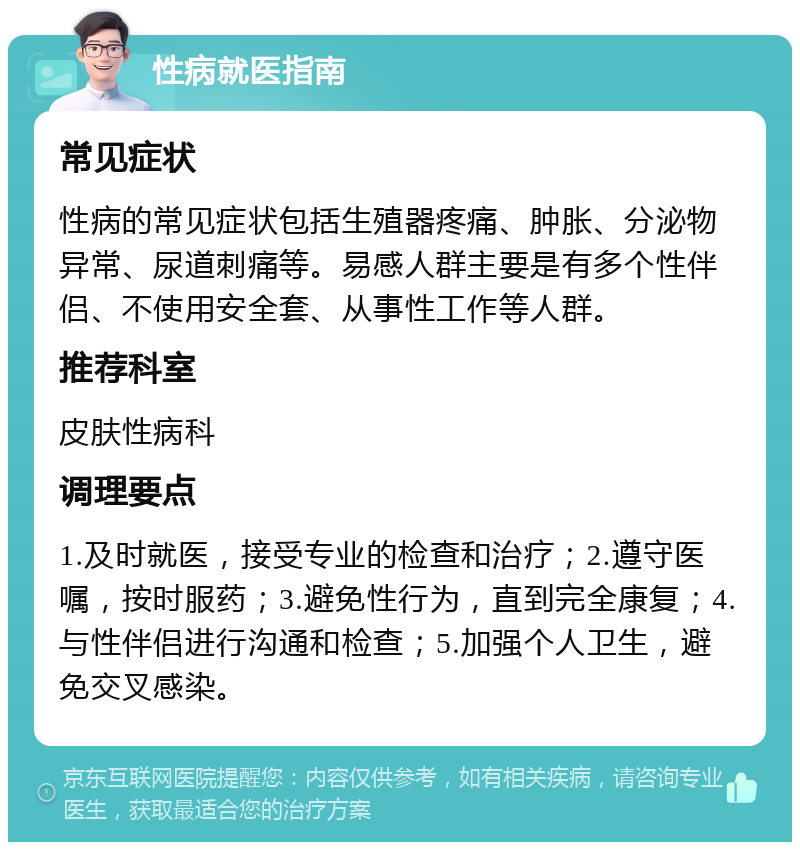 性病就医指南 常见症状 性病的常见症状包括生殖器疼痛、肿胀、分泌物异常、尿道刺痛等。易感人群主要是有多个性伴侣、不使用安全套、从事性工作等人群。 推荐科室 皮肤性病科 调理要点 1.及时就医，接受专业的检查和治疗；2.遵守医嘱，按时服药；3.避免性行为，直到完全康复；4.与性伴侣进行沟通和检查；5.加强个人卫生，避免交叉感染。