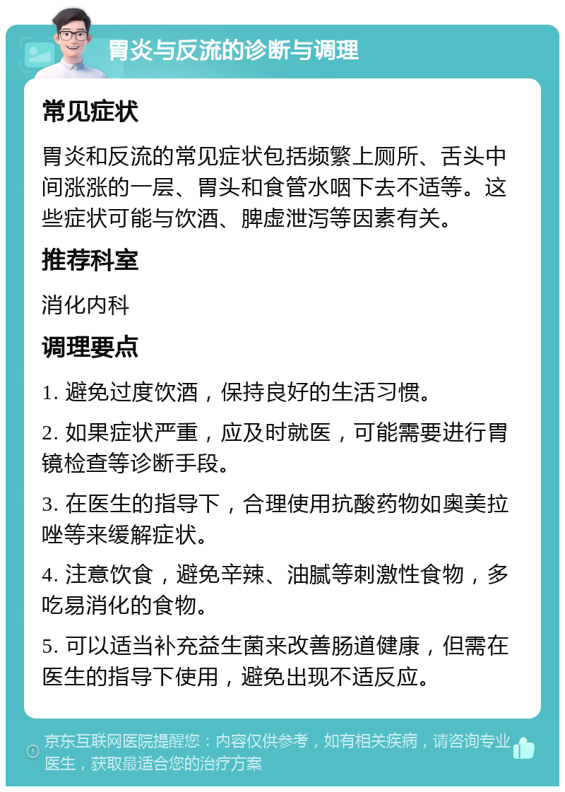 胃炎与反流的诊断与调理 常见症状 胃炎和反流的常见症状包括频繁上厕所、舌头中间涨涨的一层、胃头和食管水咽下去不适等。这些症状可能与饮酒、脾虚泄泻等因素有关。 推荐科室 消化内科 调理要点 1. 避免过度饮酒，保持良好的生活习惯。 2. 如果症状严重，应及时就医，可能需要进行胃镜检查等诊断手段。 3. 在医生的指导下，合理使用抗酸药物如奥美拉唑等来缓解症状。 4. 注意饮食，避免辛辣、油腻等刺激性食物，多吃易消化的食物。 5. 可以适当补充益生菌来改善肠道健康，但需在医生的指导下使用，避免出现不适反应。