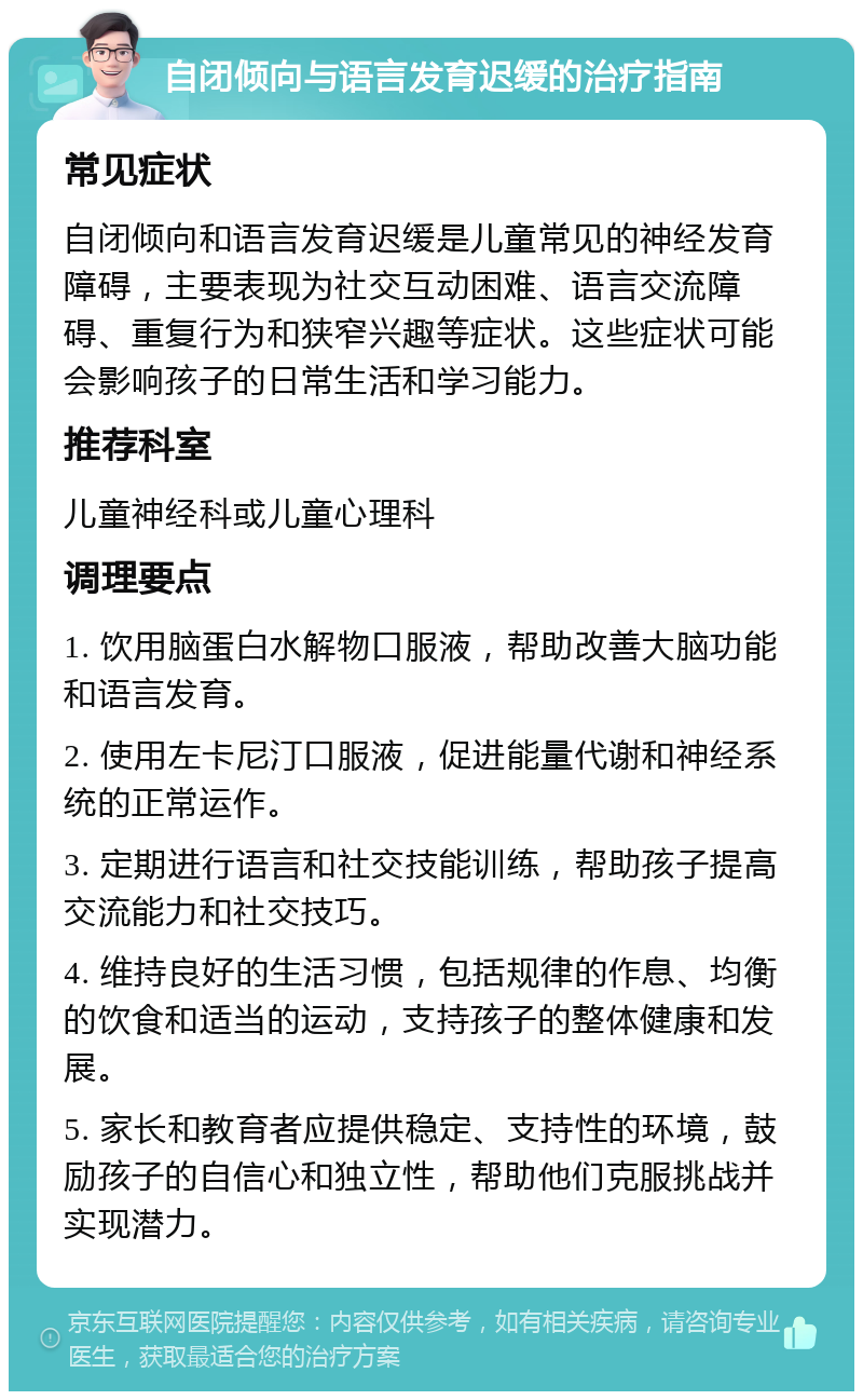 自闭倾向与语言发育迟缓的治疗指南 常见症状 自闭倾向和语言发育迟缓是儿童常见的神经发育障碍，主要表现为社交互动困难、语言交流障碍、重复行为和狭窄兴趣等症状。这些症状可能会影响孩子的日常生活和学习能力。 推荐科室 儿童神经科或儿童心理科 调理要点 1. 饮用脑蛋白水解物口服液，帮助改善大脑功能和语言发育。 2. 使用左卡尼汀口服液，促进能量代谢和神经系统的正常运作。 3. 定期进行语言和社交技能训练，帮助孩子提高交流能力和社交技巧。 4. 维持良好的生活习惯，包括规律的作息、均衡的饮食和适当的运动，支持孩子的整体健康和发展。 5. 家长和教育者应提供稳定、支持性的环境，鼓励孩子的自信心和独立性，帮助他们克服挑战并实现潜力。