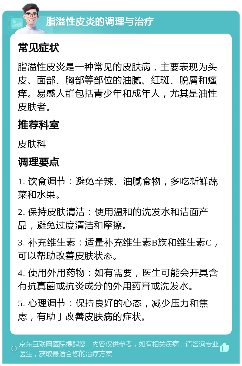 脂溢性皮炎的调理与治疗 常见症状 脂溢性皮炎是一种常见的皮肤病，主要表现为头皮、面部、胸部等部位的油腻、红斑、脱屑和瘙痒。易感人群包括青少年和成年人，尤其是油性皮肤者。 推荐科室 皮肤科 调理要点 1. 饮食调节：避免辛辣、油腻食物，多吃新鲜蔬菜和水果。 2. 保持皮肤清洁：使用温和的洗发水和洁面产品，避免过度清洁和摩擦。 3. 补充维生素：适量补充维生素B族和维生素C，可以帮助改善皮肤状态。 4. 使用外用药物：如有需要，医生可能会开具含有抗真菌或抗炎成分的外用药膏或洗发水。 5. 心理调节：保持良好的心态，减少压力和焦虑，有助于改善皮肤病的症状。