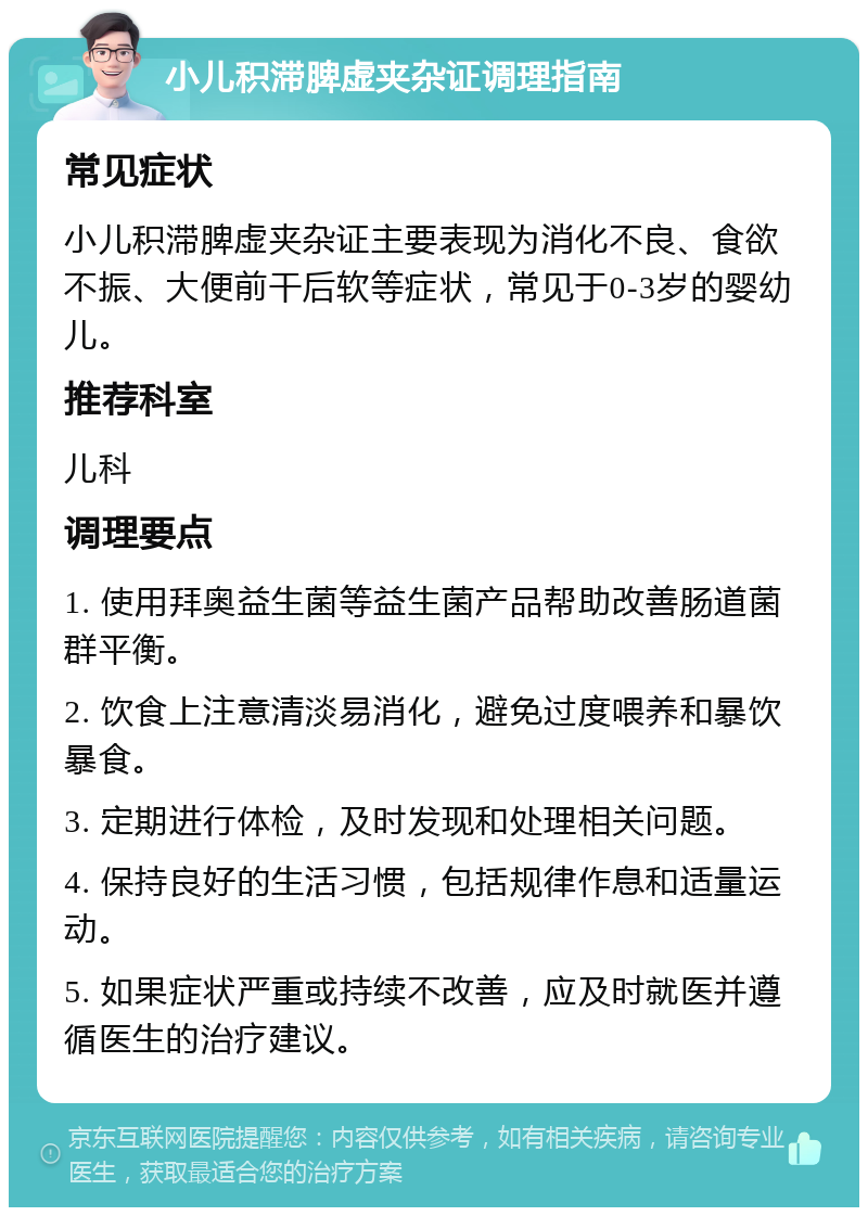 小儿积滞脾虚夹杂证调理指南 常见症状 小儿积滞脾虚夹杂证主要表现为消化不良、食欲不振、大便前干后软等症状，常见于0-3岁的婴幼儿。 推荐科室 儿科 调理要点 1. 使用拜奥益生菌等益生菌产品帮助改善肠道菌群平衡。 2. 饮食上注意清淡易消化，避免过度喂养和暴饮暴食。 3. 定期进行体检，及时发现和处理相关问题。 4. 保持良好的生活习惯，包括规律作息和适量运动。 5. 如果症状严重或持续不改善，应及时就医并遵循医生的治疗建议。