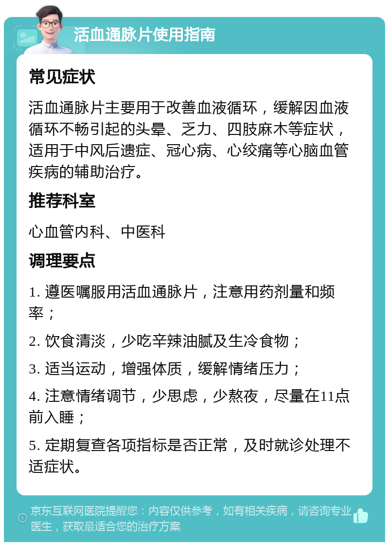 活血通脉片使用指南 常见症状 活血通脉片主要用于改善血液循环，缓解因血液循环不畅引起的头晕、乏力、四肢麻木等症状，适用于中风后遗症、冠心病、心绞痛等心脑血管疾病的辅助治疗。 推荐科室 心血管内科、中医科 调理要点 1. 遵医嘱服用活血通脉片，注意用药剂量和频率； 2. 饮食清淡，少吃辛辣油腻及生冷食物； 3. 适当运动，增强体质，缓解情绪压力； 4. 注意情绪调节，少思虑，少熬夜，尽量在11点前入睡； 5. 定期复查各项指标是否正常，及时就诊处理不适症状。