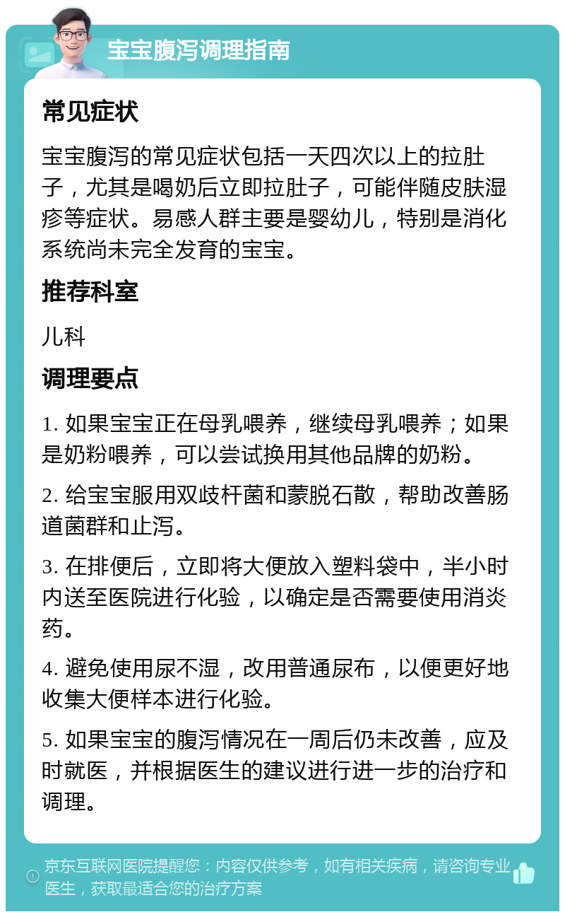 宝宝腹泻调理指南 常见症状 宝宝腹泻的常见症状包括一天四次以上的拉肚子，尤其是喝奶后立即拉肚子，可能伴随皮肤湿疹等症状。易感人群主要是婴幼儿，特别是消化系统尚未完全发育的宝宝。 推荐科室 儿科 调理要点 1. 如果宝宝正在母乳喂养，继续母乳喂养；如果是奶粉喂养，可以尝试换用其他品牌的奶粉。 2. 给宝宝服用双歧杆菌和蒙脱石散，帮助改善肠道菌群和止泻。 3. 在排便后，立即将大便放入塑料袋中，半小时内送至医院进行化验，以确定是否需要使用消炎药。 4. 避免使用尿不湿，改用普通尿布，以便更好地收集大便样本进行化验。 5. 如果宝宝的腹泻情况在一周后仍未改善，应及时就医，并根据医生的建议进行进一步的治疗和调理。