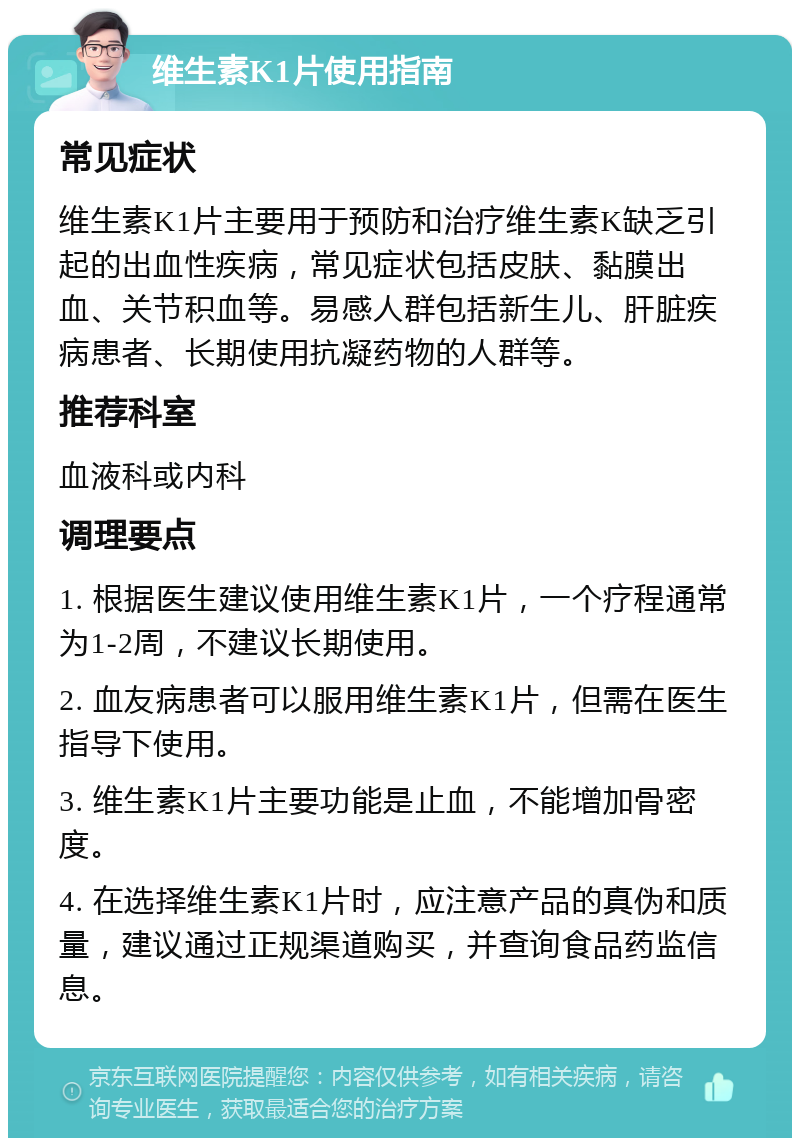 维生素K1片使用指南 常见症状 维生素K1片主要用于预防和治疗维生素K缺乏引起的出血性疾病，常见症状包括皮肤、黏膜出血、关节积血等。易感人群包括新生儿、肝脏疾病患者、长期使用抗凝药物的人群等。 推荐科室 血液科或内科 调理要点 1. 根据医生建议使用维生素K1片，一个疗程通常为1-2周，不建议长期使用。 2. 血友病患者可以服用维生素K1片，但需在医生指导下使用。 3. 维生素K1片主要功能是止血，不能增加骨密度。 4. 在选择维生素K1片时，应注意产品的真伪和质量，建议通过正规渠道购买，并查询食品药监信息。