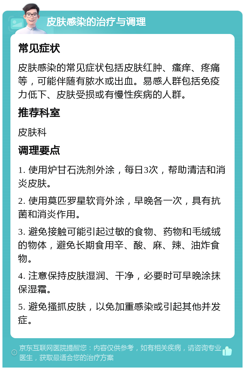 皮肤感染的治疗与调理 常见症状 皮肤感染的常见症状包括皮肤红肿、瘙痒、疼痛等，可能伴随有脓水或出血。易感人群包括免疫力低下、皮肤受损或有慢性疾病的人群。 推荐科室 皮肤科 调理要点 1. 使用炉甘石洗剂外涂，每日3次，帮助清洁和消炎皮肤。 2. 使用莫匹罗星软膏外涂，早晚各一次，具有抗菌和消炎作用。 3. 避免接触可能引起过敏的食物、药物和毛绒绒的物体，避免长期食用辛、酸、麻、辣、油炸食物。 4. 注意保持皮肤湿润、干净，必要时可早晚涂抹保湿霜。 5. 避免搔抓皮肤，以免加重感染或引起其他并发症。