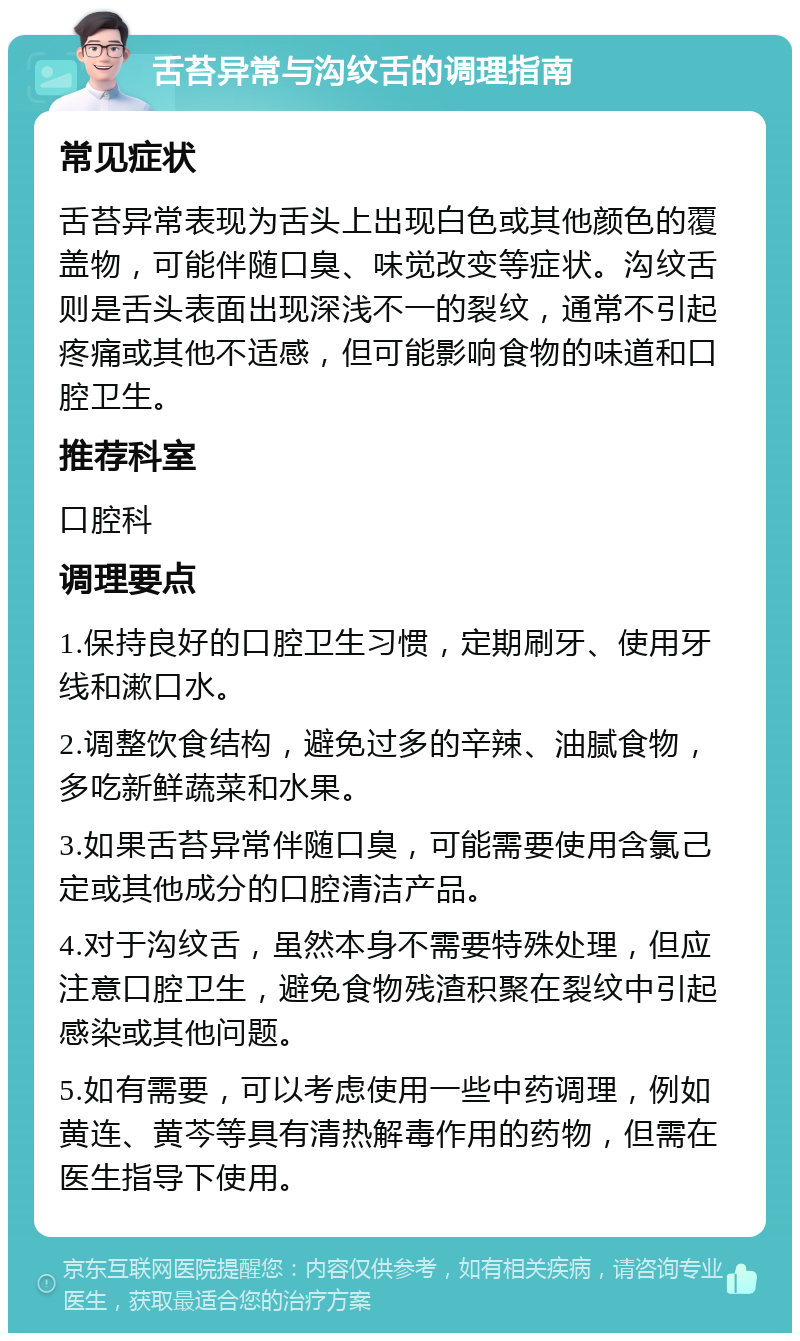 舌苔异常与沟纹舌的调理指南 常见症状 舌苔异常表现为舌头上出现白色或其他颜色的覆盖物，可能伴随口臭、味觉改变等症状。沟纹舌则是舌头表面出现深浅不一的裂纹，通常不引起疼痛或其他不适感，但可能影响食物的味道和口腔卫生。 推荐科室 口腔科 调理要点 1.保持良好的口腔卫生习惯，定期刷牙、使用牙线和漱口水。 2.调整饮食结构，避免过多的辛辣、油腻食物，多吃新鲜蔬菜和水果。 3.如果舌苔异常伴随口臭，可能需要使用含氯己定或其他成分的口腔清洁产品。 4.对于沟纹舌，虽然本身不需要特殊处理，但应注意口腔卫生，避免食物残渣积聚在裂纹中引起感染或其他问题。 5.如有需要，可以考虑使用一些中药调理，例如黄连、黄芩等具有清热解毒作用的药物，但需在医生指导下使用。