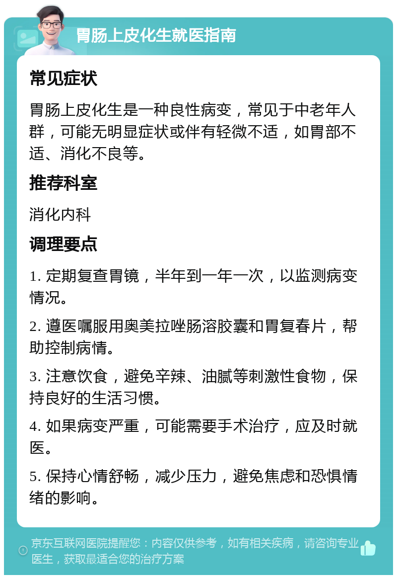 胃肠上皮化生就医指南 常见症状 胃肠上皮化生是一种良性病变，常见于中老年人群，可能无明显症状或伴有轻微不适，如胃部不适、消化不良等。 推荐科室 消化内科 调理要点 1. 定期复查胃镜，半年到一年一次，以监测病变情况。 2. 遵医嘱服用奥美拉唑肠溶胶囊和胃复春片，帮助控制病情。 3. 注意饮食，避免辛辣、油腻等刺激性食物，保持良好的生活习惯。 4. 如果病变严重，可能需要手术治疗，应及时就医。 5. 保持心情舒畅，减少压力，避免焦虑和恐惧情绪的影响。