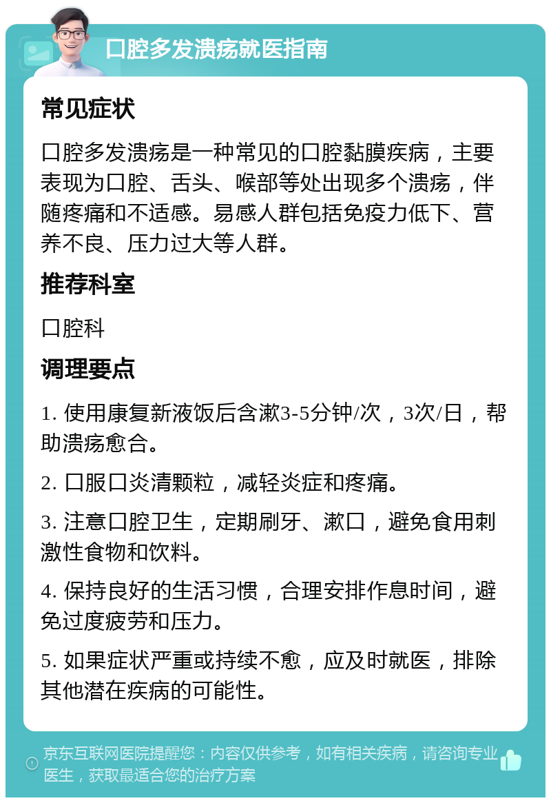 口腔多发溃疡就医指南 常见症状 口腔多发溃疡是一种常见的口腔黏膜疾病，主要表现为口腔、舌头、喉部等处出现多个溃疡，伴随疼痛和不适感。易感人群包括免疫力低下、营养不良、压力过大等人群。 推荐科室 口腔科 调理要点 1. 使用康复新液饭后含漱3-5分钟/次，3次/日，帮助溃疡愈合。 2. 口服口炎清颗粒，减轻炎症和疼痛。 3. 注意口腔卫生，定期刷牙、漱口，避免食用刺激性食物和饮料。 4. 保持良好的生活习惯，合理安排作息时间，避免过度疲劳和压力。 5. 如果症状严重或持续不愈，应及时就医，排除其他潜在疾病的可能性。