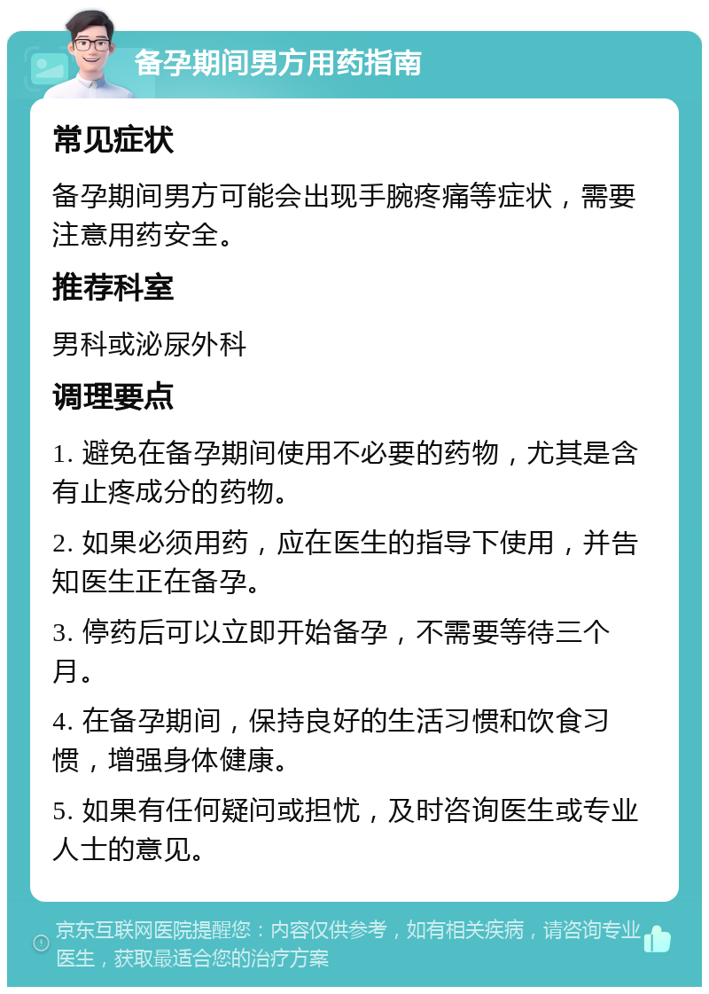 备孕期间男方用药指南 常见症状 备孕期间男方可能会出现手腕疼痛等症状，需要注意用药安全。 推荐科室 男科或泌尿外科 调理要点 1. 避免在备孕期间使用不必要的药物，尤其是含有止疼成分的药物。 2. 如果必须用药，应在医生的指导下使用，并告知医生正在备孕。 3. 停药后可以立即开始备孕，不需要等待三个月。 4. 在备孕期间，保持良好的生活习惯和饮食习惯，增强身体健康。 5. 如果有任何疑问或担忧，及时咨询医生或专业人士的意见。