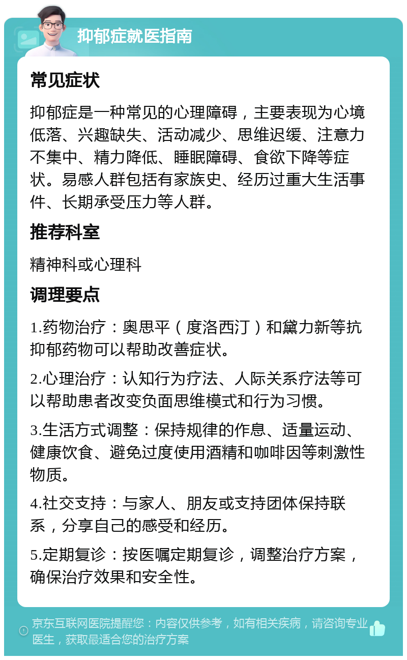 抑郁症就医指南 常见症状 抑郁症是一种常见的心理障碍，主要表现为心境低落、兴趣缺失、活动减少、思维迟缓、注意力不集中、精力降低、睡眠障碍、食欲下降等症状。易感人群包括有家族史、经历过重大生活事件、长期承受压力等人群。 推荐科室 精神科或心理科 调理要点 1.药物治疗：奥思平（度洛西汀）和黛力新等抗抑郁药物可以帮助改善症状。 2.心理治疗：认知行为疗法、人际关系疗法等可以帮助患者改变负面思维模式和行为习惯。 3.生活方式调整：保持规律的作息、适量运动、健康饮食、避免过度使用酒精和咖啡因等刺激性物质。 4.社交支持：与家人、朋友或支持团体保持联系，分享自己的感受和经历。 5.定期复诊：按医嘱定期复诊，调整治疗方案，确保治疗效果和安全性。