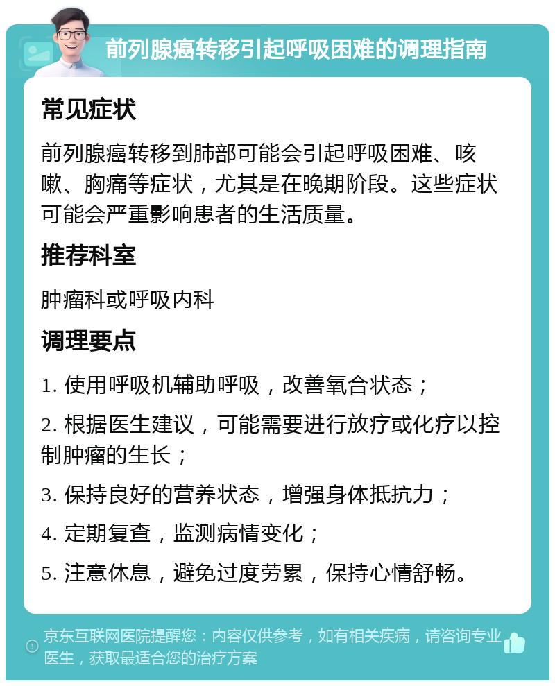 前列腺癌转移引起呼吸困难的调理指南 常见症状 前列腺癌转移到肺部可能会引起呼吸困难、咳嗽、胸痛等症状，尤其是在晚期阶段。这些症状可能会严重影响患者的生活质量。 推荐科室 肿瘤科或呼吸内科 调理要点 1. 使用呼吸机辅助呼吸，改善氧合状态； 2. 根据医生建议，可能需要进行放疗或化疗以控制肿瘤的生长； 3. 保持良好的营养状态，增强身体抵抗力； 4. 定期复查，监测病情变化； 5. 注意休息，避免过度劳累，保持心情舒畅。