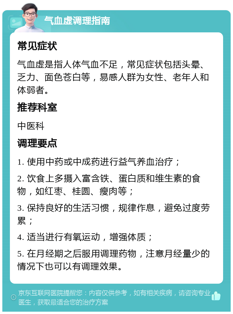 气血虚调理指南 常见症状 气血虚是指人体气血不足，常见症状包括头晕、乏力、面色苍白等，易感人群为女性、老年人和体弱者。 推荐科室 中医科 调理要点 1. 使用中药或中成药进行益气养血治疗； 2. 饮食上多摄入富含铁、蛋白质和维生素的食物，如红枣、桂圆、瘦肉等； 3. 保持良好的生活习惯，规律作息，避免过度劳累； 4. 适当进行有氧运动，增强体质； 5. 在月经期之后服用调理药物，注意月经量少的情况下也可以有调理效果。