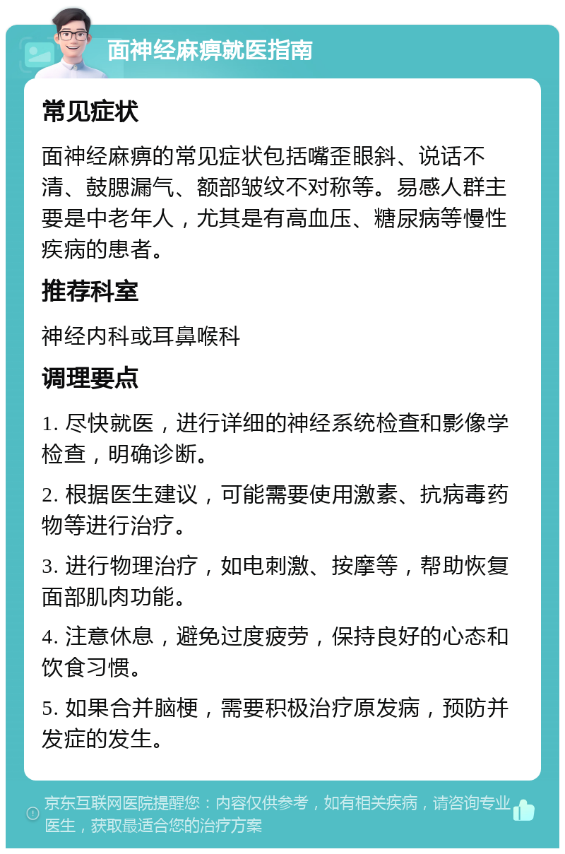 面神经麻痹就医指南 常见症状 面神经麻痹的常见症状包括嘴歪眼斜、说话不清、鼓腮漏气、额部皱纹不对称等。易感人群主要是中老年人，尤其是有高血压、糖尿病等慢性疾病的患者。 推荐科室 神经内科或耳鼻喉科 调理要点 1. 尽快就医，进行详细的神经系统检查和影像学检查，明确诊断。 2. 根据医生建议，可能需要使用激素、抗病毒药物等进行治疗。 3. 进行物理治疗，如电刺激、按摩等，帮助恢复面部肌肉功能。 4. 注意休息，避免过度疲劳，保持良好的心态和饮食习惯。 5. 如果合并脑梗，需要积极治疗原发病，预防并发症的发生。