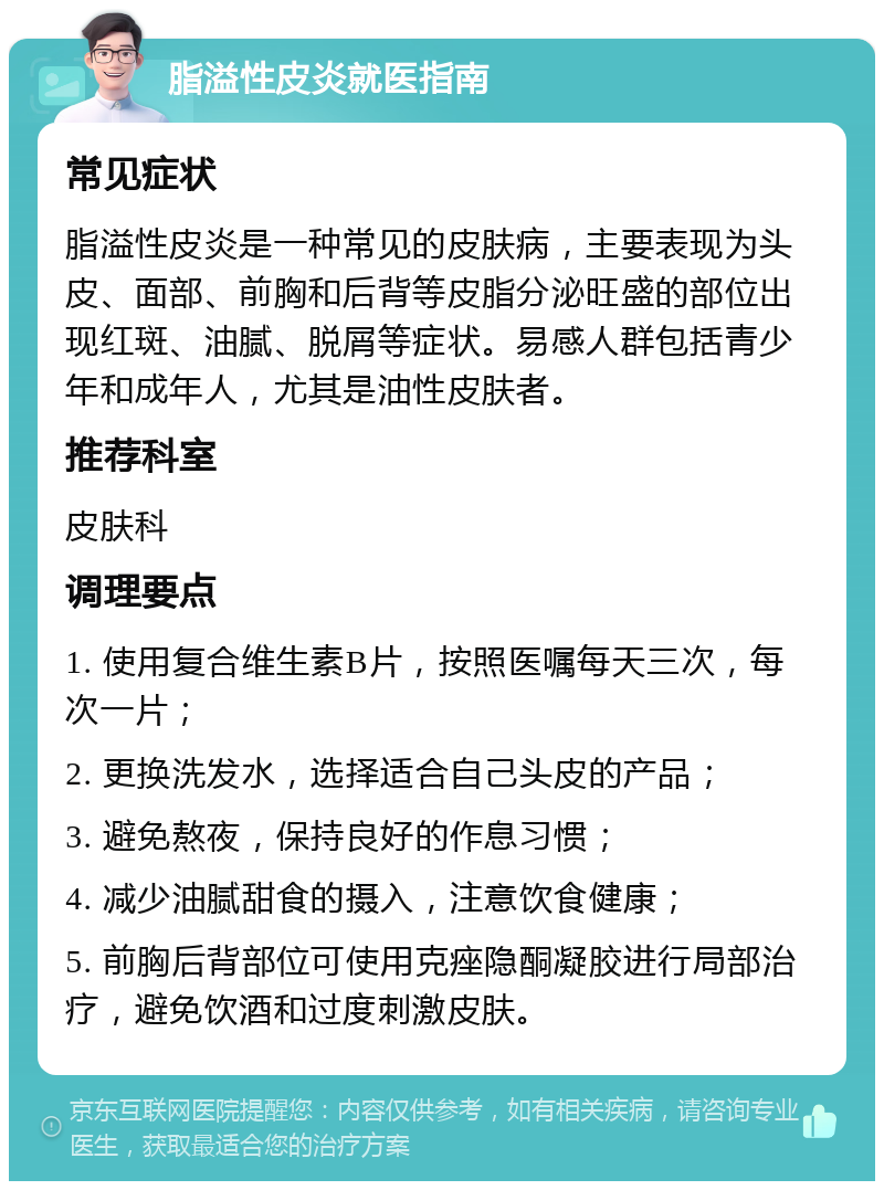 脂溢性皮炎就医指南 常见症状 脂溢性皮炎是一种常见的皮肤病，主要表现为头皮、面部、前胸和后背等皮脂分泌旺盛的部位出现红斑、油腻、脱屑等症状。易感人群包括青少年和成年人，尤其是油性皮肤者。 推荐科室 皮肤科 调理要点 1. 使用复合维生素B片，按照医嘱每天三次，每次一片； 2. 更换洗发水，选择适合自己头皮的产品； 3. 避免熬夜，保持良好的作息习惯； 4. 减少油腻甜食的摄入，注意饮食健康； 5. 前胸后背部位可使用克痤隐酮凝胶进行局部治疗，避免饮酒和过度刺激皮肤。