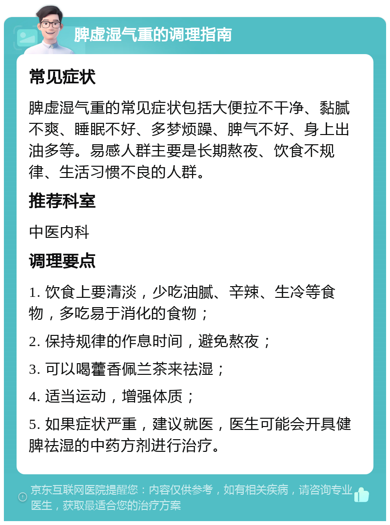 脾虚湿气重的调理指南 常见症状 脾虚湿气重的常见症状包括大便拉不干净、黏腻不爽、睡眠不好、多梦烦躁、脾气不好、身上出油多等。易感人群主要是长期熬夜、饮食不规律、生活习惯不良的人群。 推荐科室 中医内科 调理要点 1. 饮食上要清淡，少吃油腻、辛辣、生冷等食物，多吃易于消化的食物； 2. 保持规律的作息时间，避免熬夜； 3. 可以喝藿香佩兰茶来祛湿； 4. 适当运动，增强体质； 5. 如果症状严重，建议就医，医生可能会开具健脾祛湿的中药方剂进行治疗。