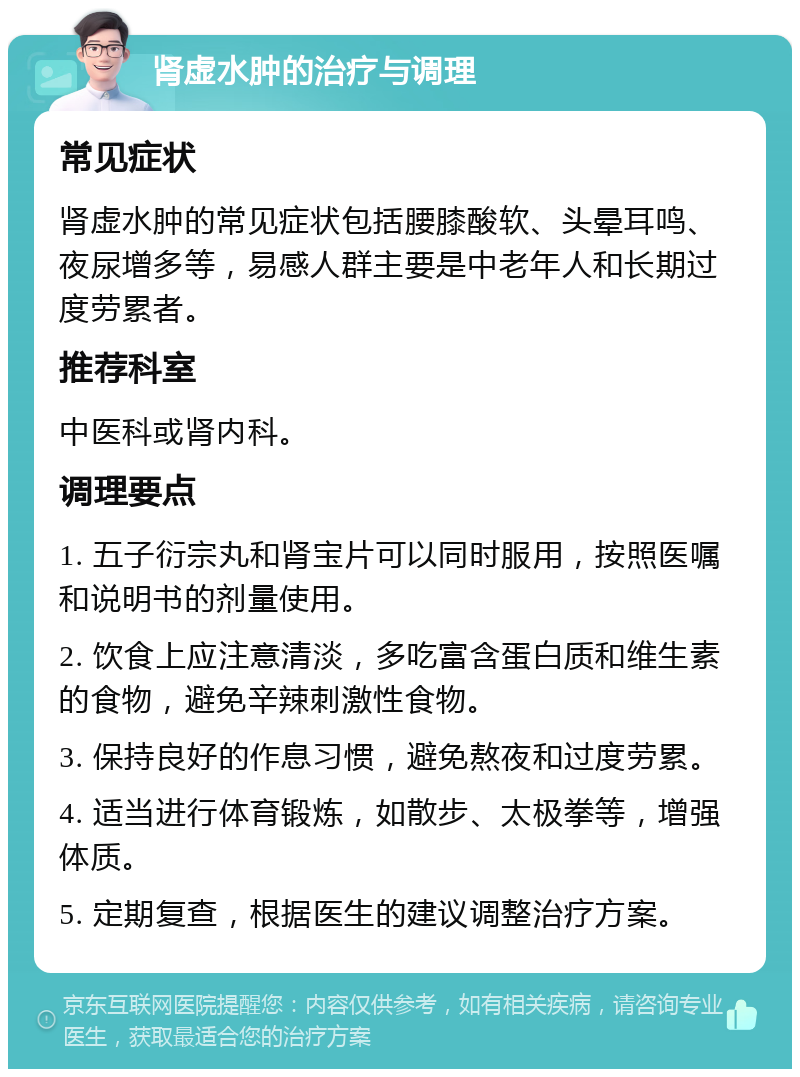 肾虚水肿的治疗与调理 常见症状 肾虚水肿的常见症状包括腰膝酸软、头晕耳鸣、夜尿增多等，易感人群主要是中老年人和长期过度劳累者。 推荐科室 中医科或肾内科。 调理要点 1. 五子衍宗丸和肾宝片可以同时服用，按照医嘱和说明书的剂量使用。 2. 饮食上应注意清淡，多吃富含蛋白质和维生素的食物，避免辛辣刺激性食物。 3. 保持良好的作息习惯，避免熬夜和过度劳累。 4. 适当进行体育锻炼，如散步、太极拳等，增强体质。 5. 定期复查，根据医生的建议调整治疗方案。