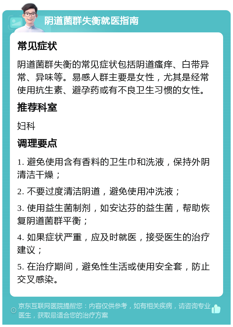 阴道菌群失衡就医指南 常见症状 阴道菌群失衡的常见症状包括阴道瘙痒、白带异常、异味等。易感人群主要是女性，尤其是经常使用抗生素、避孕药或有不良卫生习惯的女性。 推荐科室 妇科 调理要点 1. 避免使用含有香料的卫生巾和洗液，保持外阴清洁干燥； 2. 不要过度清洁阴道，避免使用冲洗液； 3. 使用益生菌制剂，如安达芬的益生菌，帮助恢复阴道菌群平衡； 4. 如果症状严重，应及时就医，接受医生的治疗建议； 5. 在治疗期间，避免性生活或使用安全套，防止交叉感染。