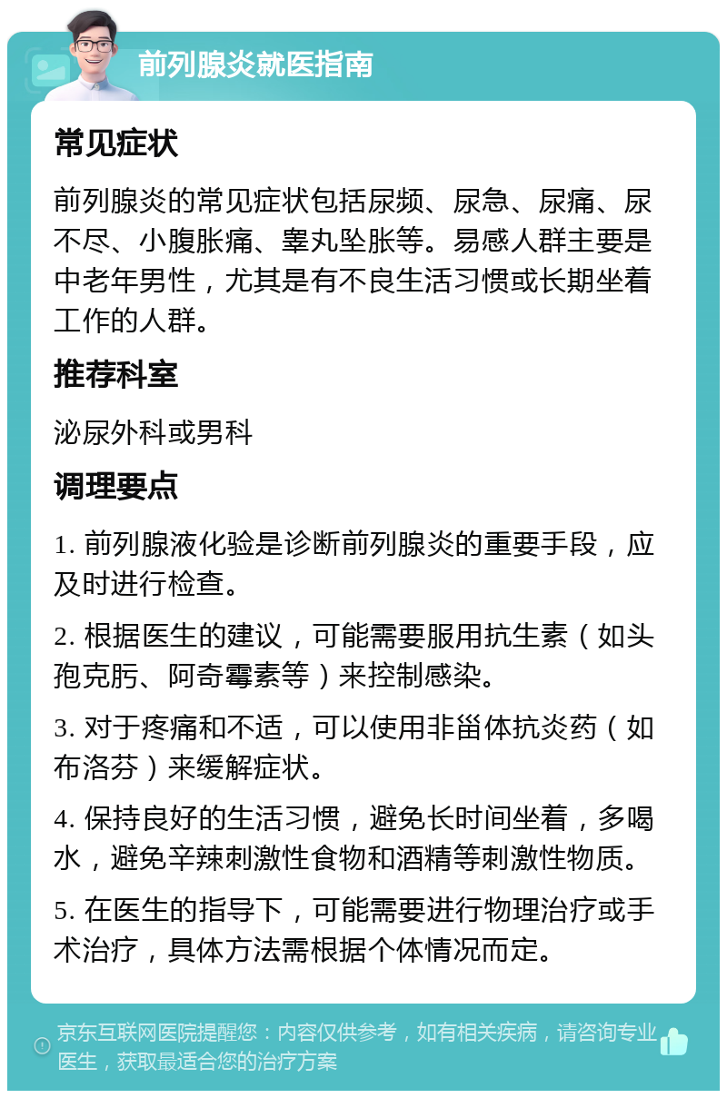 前列腺炎就医指南 常见症状 前列腺炎的常见症状包括尿频、尿急、尿痛、尿不尽、小腹胀痛、睾丸坠胀等。易感人群主要是中老年男性，尤其是有不良生活习惯或长期坐着工作的人群。 推荐科室 泌尿外科或男科 调理要点 1. 前列腺液化验是诊断前列腺炎的重要手段，应及时进行检查。 2. 根据医生的建议，可能需要服用抗生素（如头孢克肟、阿奇霉素等）来控制感染。 3. 对于疼痛和不适，可以使用非甾体抗炎药（如布洛芬）来缓解症状。 4. 保持良好的生活习惯，避免长时间坐着，多喝水，避免辛辣刺激性食物和酒精等刺激性物质。 5. 在医生的指导下，可能需要进行物理治疗或手术治疗，具体方法需根据个体情况而定。