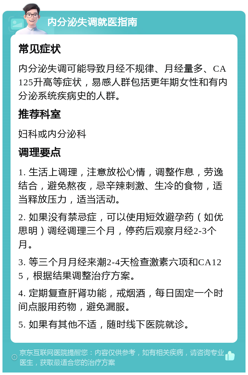 内分泌失调就医指南 常见症状 内分泌失调可能导致月经不规律、月经量多、CA125升高等症状，易感人群包括更年期女性和有内分泌系统疾病史的人群。 推荐科室 妇科或内分泌科 调理要点 1. 生活上调理，注意放松心情，调整作息，劳逸结合，避免熬夜，忌辛辣刺激、生冷的食物，适当释放压力，适当活动。 2. 如果没有禁忌症，可以使用短效避孕药（如优思明）调经调理三个月，停药后观察月经2-3个月。 3. 等三个月月经来潮2-4天检查激素六项和CA125，根据结果调整治疗方案。 4. 定期复查肝肾功能，戒烟酒，每日固定一个时间点服用药物，避免漏服。 5. 如果有其他不适，随时线下医院就诊。