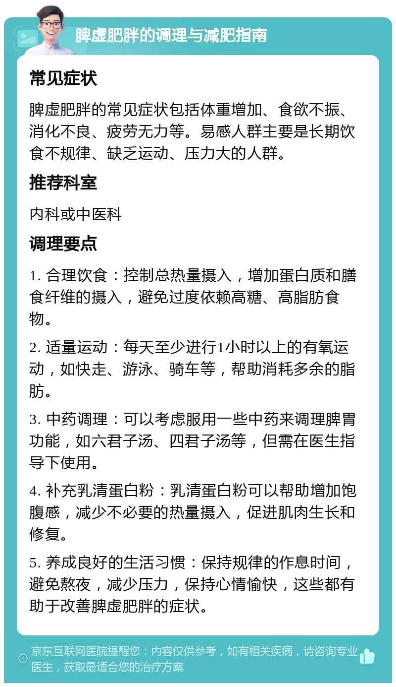 脾虚肥胖的调理与减肥指南 常见症状 脾虚肥胖的常见症状包括体重增加、食欲不振、消化不良、疲劳无力等。易感人群主要是长期饮食不规律、缺乏运动、压力大的人群。 推荐科室 内科或中医科 调理要点 1. 合理饮食：控制总热量摄入，增加蛋白质和膳食纤维的摄入，避免过度依赖高糖、高脂肪食物。 2. 适量运动：每天至少进行1小时以上的有氧运动，如快走、游泳、骑车等，帮助消耗多余的脂肪。 3. 中药调理：可以考虑服用一些中药来调理脾胃功能，如六君子汤、四君子汤等，但需在医生指导下使用。 4. 补充乳清蛋白粉：乳清蛋白粉可以帮助增加饱腹感，减少不必要的热量摄入，促进肌肉生长和修复。 5. 养成良好的生活习惯：保持规律的作息时间，避免熬夜，减少压力，保持心情愉快，这些都有助于改善脾虚肥胖的症状。