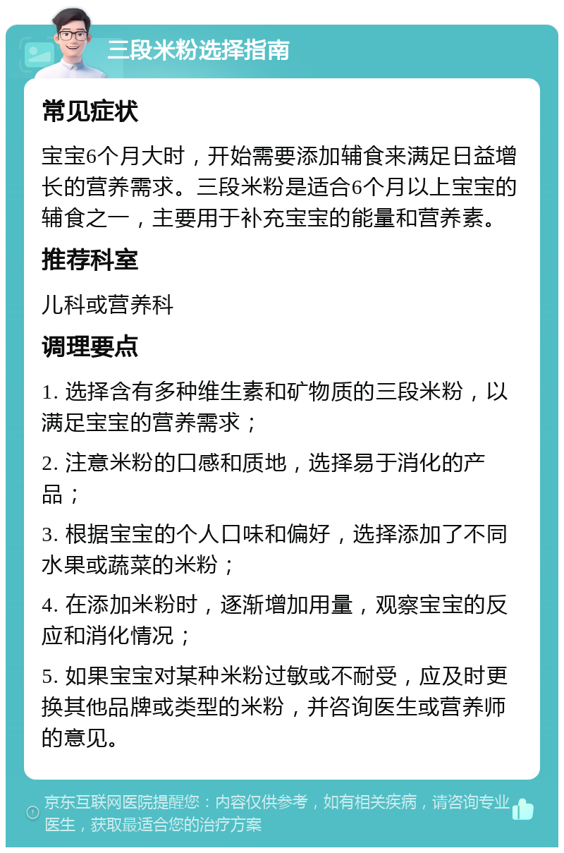 三段米粉选择指南 常见症状 宝宝6个月大时，开始需要添加辅食来满足日益增长的营养需求。三段米粉是适合6个月以上宝宝的辅食之一，主要用于补充宝宝的能量和营养素。 推荐科室 儿科或营养科 调理要点 1. 选择含有多种维生素和矿物质的三段米粉，以满足宝宝的营养需求； 2. 注意米粉的口感和质地，选择易于消化的产品； 3. 根据宝宝的个人口味和偏好，选择添加了不同水果或蔬菜的米粉； 4. 在添加米粉时，逐渐增加用量，观察宝宝的反应和消化情况； 5. 如果宝宝对某种米粉过敏或不耐受，应及时更换其他品牌或类型的米粉，并咨询医生或营养师的意见。