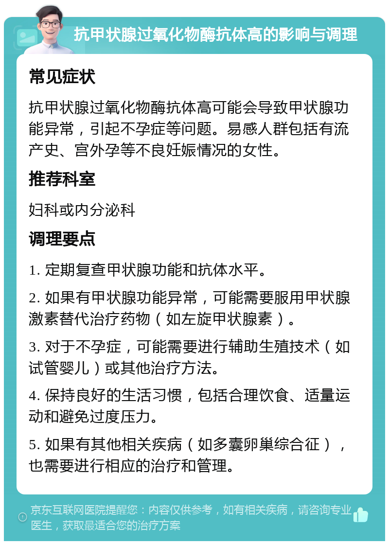 抗甲状腺过氧化物酶抗体高的影响与调理 常见症状 抗甲状腺过氧化物酶抗体高可能会导致甲状腺功能异常，引起不孕症等问题。易感人群包括有流产史、宫外孕等不良妊娠情况的女性。 推荐科室 妇科或内分泌科 调理要点 1. 定期复查甲状腺功能和抗体水平。 2. 如果有甲状腺功能异常，可能需要服用甲状腺激素替代治疗药物（如左旋甲状腺素）。 3. 对于不孕症，可能需要进行辅助生殖技术（如试管婴儿）或其他治疗方法。 4. 保持良好的生活习惯，包括合理饮食、适量运动和避免过度压力。 5. 如果有其他相关疾病（如多囊卵巢综合征），也需要进行相应的治疗和管理。