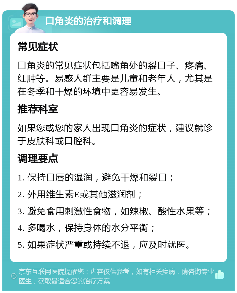 口角炎的治疗和调理 常见症状 口角炎的常见症状包括嘴角处的裂口子、疼痛、红肿等。易感人群主要是儿童和老年人，尤其是在冬季和干燥的环境中更容易发生。 推荐科室 如果您或您的家人出现口角炎的症状，建议就诊于皮肤科或口腔科。 调理要点 1. 保持口唇的湿润，避免干燥和裂口； 2. 外用维生素E或其他滋润剂； 3. 避免食用刺激性食物，如辣椒、酸性水果等； 4. 多喝水，保持身体的水分平衡； 5. 如果症状严重或持续不退，应及时就医。