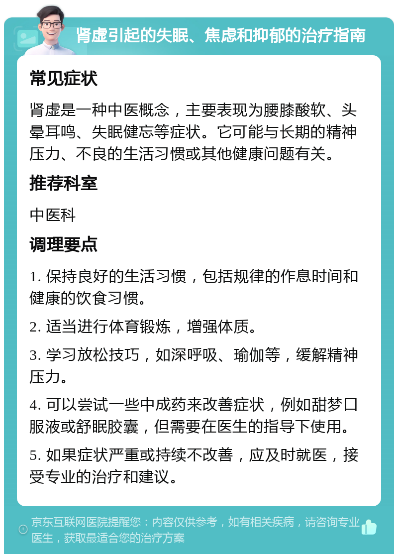 肾虚引起的失眠、焦虑和抑郁的治疗指南 常见症状 肾虚是一种中医概念，主要表现为腰膝酸软、头晕耳鸣、失眠健忘等症状。它可能与长期的精神压力、不良的生活习惯或其他健康问题有关。 推荐科室 中医科 调理要点 1. 保持良好的生活习惯，包括规律的作息时间和健康的饮食习惯。 2. 适当进行体育锻炼，增强体质。 3. 学习放松技巧，如深呼吸、瑜伽等，缓解精神压力。 4. 可以尝试一些中成药来改善症状，例如甜梦口服液或舒眠胶囊，但需要在医生的指导下使用。 5. 如果症状严重或持续不改善，应及时就医，接受专业的治疗和建议。