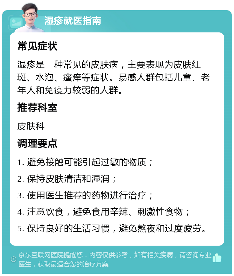 湿疹就医指南 常见症状 湿疹是一种常见的皮肤病，主要表现为皮肤红斑、水泡、瘙痒等症状。易感人群包括儿童、老年人和免疫力较弱的人群。 推荐科室 皮肤科 调理要点 1. 避免接触可能引起过敏的物质； 2. 保持皮肤清洁和湿润； 3. 使用医生推荐的药物进行治疗； 4. 注意饮食，避免食用辛辣、刺激性食物； 5. 保持良好的生活习惯，避免熬夜和过度疲劳。